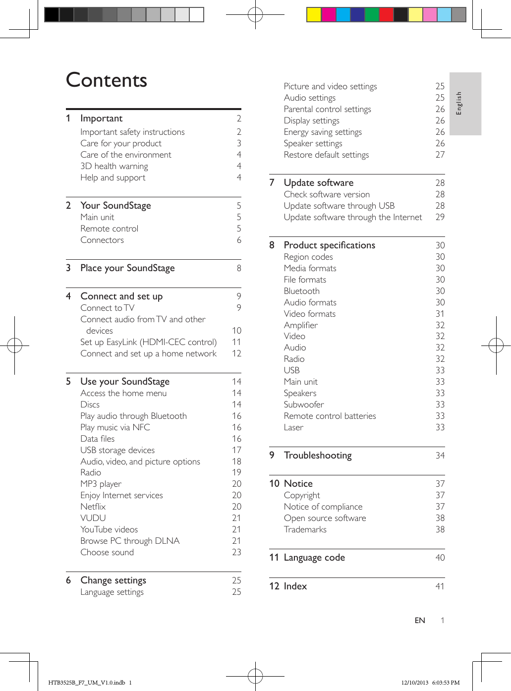 1EnglishENContents1 Important  2Important safety instructions  2Care for your product  3Care of the environment  43D health warning  4Help and support  42  Your SoundStage  5Main unit  5Remote control  5Connectors  63  Place your SoundStage  84  Connect and set up  9Connect to TV  9Connect audio from TV and other devices  10Set up EasyLink (HDMI-CEC control)  11Connect and set up a home network  125  Use your SoundStage  14Access the home menu  14Discs  14Play audio through Bluetooth  16Play music via NFC  16Data les  16USB storage devices  17Audio, video, and picture options  18Radio  19MP3 player  20Enjoy Internet services  20Netix  20VUDU  21YouTube videos  21Browse PC through DLNA  21Choose sound  236  Change settings  25Language settings  25Picture and video settings  25Audio settings  25Parental control settings  26Display settings  26Energy saving settings  26Speaker settings  26Restore default settings  277  Update software  28Check software version  28Update software through USB  28Update software through the Internet  298 Productspecications 30Region codes  30Media formats  30File formats  30Bluetooth  30Audio formats  30Video formats  31Amplier  32Video  32Audio  32Radio  32USB  33Main unit  33Speakers  33Subwoofer  33Remote control batteries  33Laser  339 Troubleshooting  3410 Notice  37Copyright  37Notice of compliance  37Open source software  38Trademarks  3811  Language code  4012 Index  41HTB3525B_F7_UM_V1.0.indb   1 12/10/2013   6:03:53 PM