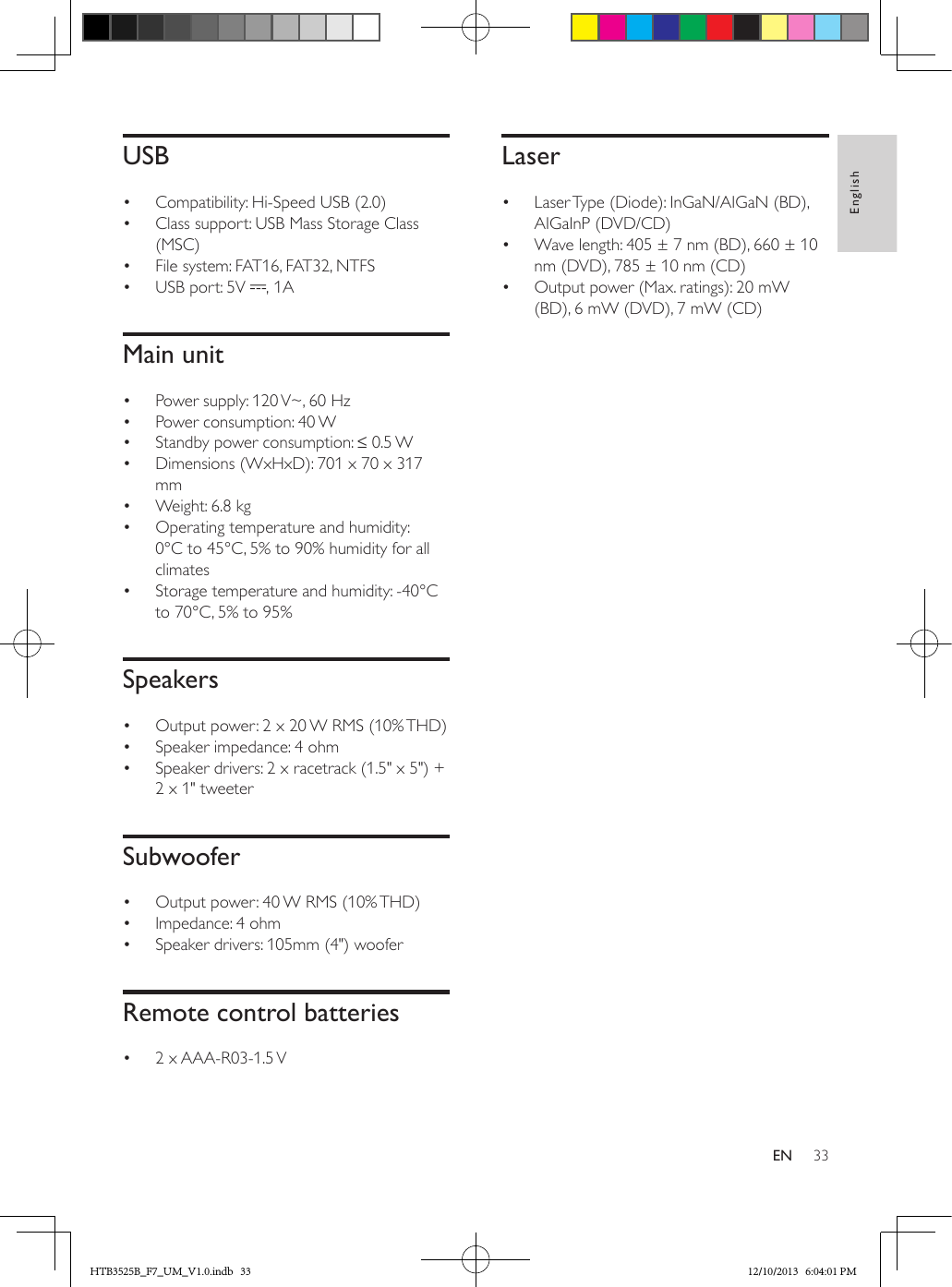 33EnglishENUSB•  Compatibility: Hi-Speed USB (2.0)•  Class support: USB Mass Storage Class (MSC)•  File system: FAT16, FAT32, NTFS•  USB port: 5V  , 1AMain unit•  Power supply: 120 V~, 60 Hz•  Power consumption: 40 W•  Standby power consumption: ≤ 0.5 W •  Dimensions (WxHxD): 701 x 70 x 317 mm•  Weight: 6.8 kg•  Operating temperature and humidity: 0°C to 45°C, 5% to 90% humidity for all climates•  Storage temperature and humidity: -40°C to 70°C, 5% to 95%Speakers•  Output power: 2 x 20 W RMS (10% THD)•  Speaker impedance: 4 ohm •  Speaker drivers: 2 x racetrack (1.5&quot; x 5&quot;) + 2 x 1&quot; tweeter Subwoofer•  Output power: 40 W RMS (10% THD) •  Impedance: 4 ohm•  Speaker drivers: 105mm (4&quot;) wooferRemote control batteries•  2 x AAA-R03-1.5 V Laser•  Laser Type (Diode): InGaN/AIGaN (BD), AIGaInP (DVD/CD)•  Wave length: 405 ± 7 nm (BD), 660 ± 10 nm (DVD), 785 ± 10 nm (CD)•  Output power (Max. ratings): 20 mW (BD), 6 mW (DVD), 7 mW (CD)HTB3525B_F7_UM_V1.0.indb   33 12/10/2013   6:04:01 PM