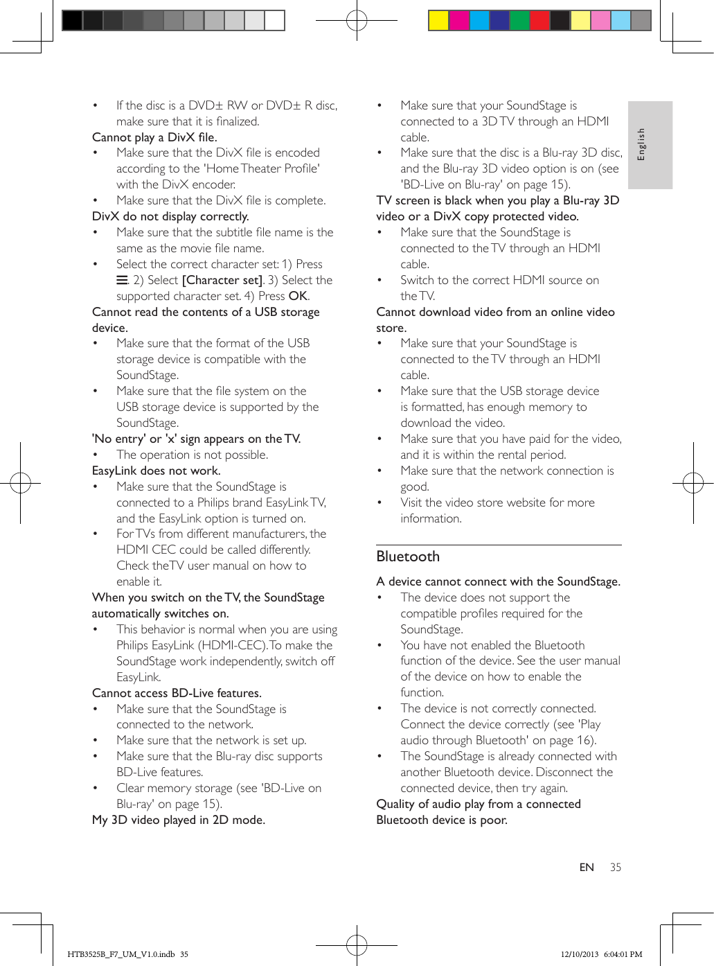 35EnglishEN•  If the disc is a DVD± RW or DVD± R disc, make sure that it is nalized. CannotplayaDivXle.•  Make sure that the DivX le is encoded according to the &apos;Home Theater Prole&apos; with the DivX encoder.•  Make sure that the DivX le is complete.DivX do not display correctly.•  Make sure that the subtitle le name is the same as the movie le name.•  Select the correct character set: 1) Press . 2) Select [Character set]. 3) Select the supported character set. 4) Press OK. Cannot read the contents of a USB storage device.•  Make sure that the format of the USB storage device is compatible with the SoundStage.•  Make sure that the le system on the USB storage device is supported by the SoundStage.&apos;No entry&apos; or &apos;x&apos; sign appears on the TV.•  The operation is not possible.EasyLink does not work.•  Make sure that the SoundStage is connected to a Philips brand EasyLink TV, and the EasyLink option is turned on.•  For TVs from different manufacturers, the HDMI CEC could be called differently. Check theTV user manual on how to enable it.When you switch on the TV, the SoundStage automatically switches on.•  This behavior is normal when you are using Philips EasyLink (HDMI-CEC). To make the SoundStage work independently, switch off EasyLink.Cannot access BD-Live features.•  Make sure that the SoundStage is connected to the network. •  Make sure that the network is set up.•  Make sure that the Blu-ray disc supports BD-Live features.•  Clear memory storage (see &apos;BD-Live on Blu-ray&apos; on page 15).My 3D video played in 2D mode.•  Make sure that your SoundStage is connected to a 3D TV through an HDMI cable.•  Make sure that the disc is a Blu-ray 3D disc, and the Blu-ray 3D video option is on (see &apos;BD-Live on Blu-ray&apos; on page 15).TV screen is black when you play a Blu-ray 3D video or a DivX copy protected video.•  Make sure that the SoundStage is connected to the TV through an HDMI cable.•  Switch to the correct HDMI source on the TV.Cannot download video from an online video store.•  Make sure that your SoundStage is connected to the TV through an HDMI cable.•  Make sure that the USB storage device is formatted, has enough memory to download the video.•  Make sure that you have paid for the video, and it is within the rental period.•  Make sure that the network connection is good.•  Visit the video store website for more information.BluetoothA device cannot connect with the SoundStage.•  The device does not support the compatible proles required for the SoundStage.•  You have not enabled the Bluetooth function of the device. See the user manual of the device on how to enable the function.•  The device is not correctly connected. Connect the device correctly (see &apos;Play audio through Bluetooth&apos; on page 16).•  The SoundStage is already connected with another Bluetooth device. Disconnect the connected device, then try again.Quality of audio play from a connected Bluetooth device is poor.HTB3525B_F7_UM_V1.0.indb   35 12/10/2013   6:04:01 PM