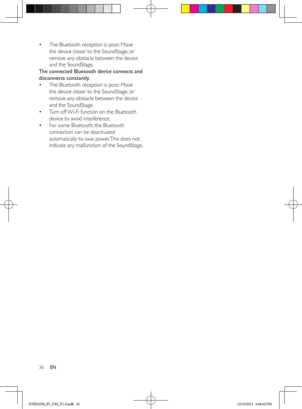 36 EN•  The Bluetooth reception is poor. Move the device closer to the SoundStage, or remove any obstacle between the device and the SoundStage.The connected Bluetooth device connects and disconnects constantly.•  The Bluetooth reception is poor. Move the device closer to the SoundStage, or remove any obstacle between the device and the SoundStage.•  Turn off Wi-Fi function on the Bluetooth device to avoid interference.•  For some Bluetooth, the Bluetooth connection can be deactivated automatically to save power. This does not indicate any malfunction of the SoundStage.HTB3525B_F7_UM_V1.0.indb   36 12/10/2013   6:04:02 PM