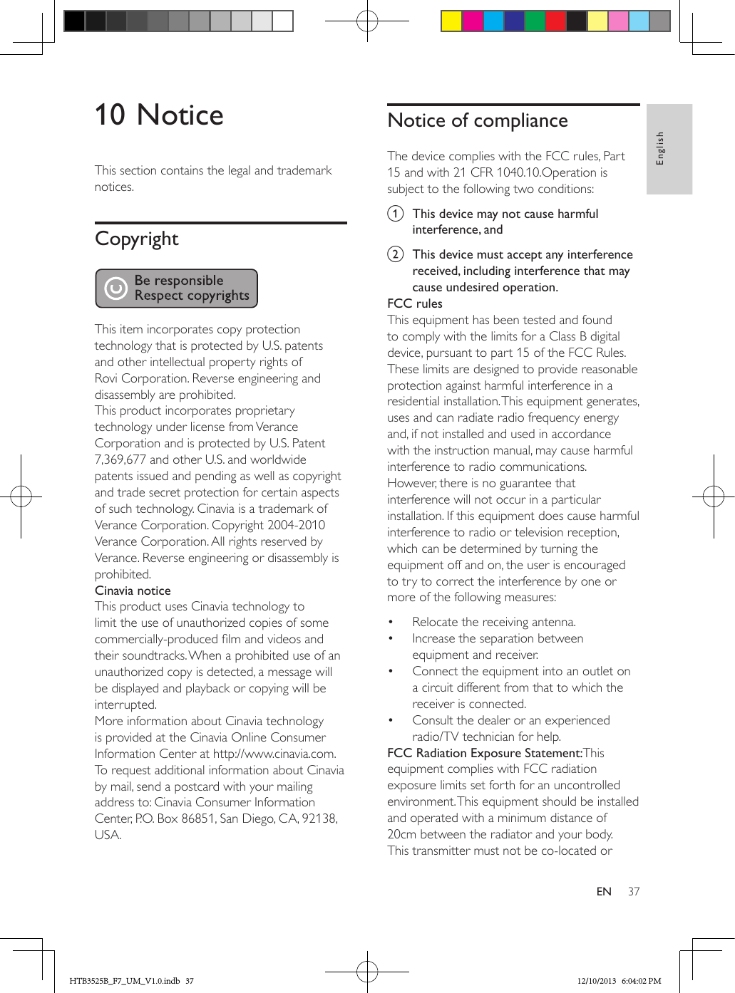 37EnglishEN10 NoticeThis section contains the legal and trademark notices.Copyright This item incorporates copy protection technology that is protected by U.S. patents and other intellectual property rights of Rovi Corporation. Reverse engineering and disassembly are prohibited.This product incorporates proprietary technology under license from Verance Corporation and is protected by U.S. Patent 7,369,677 and other U.S. and worldwide patents issued and pending as well as copyright and trade secret protection for certain aspects of such technology. Cinavia is a trademark of Verance Corporation. Copyright 2004-2010 Verance Corporation. All rights reserved by Verance. Reverse engineering or disassembly is prohibited.Cinavia noticeThis product uses Cinavia technology to limit the use of unauthorized copies of some commercially-produced lm and videos and their soundtracks. When a prohibited use of an unauthorized copy is detected, a message will be displayed and playback or copying will be interrupted. More information about Cinavia technology is provided at the Cinavia Online Consumer Information Center at http://www.cinavia.com. To request additional information about Cinavia by mail, send a postcard with your mailing address to: Cinavia Consumer Information Center, P.O. Box 86851, San Diego, CA, 92138, USA.Notice of complianceThe device complies with the FCC rules, Part 15 and with 21 CFR 1040.10.Operation is subject to the following two conditions:a  This device may not cause harmful interference, andb  This device must accept any interference received, including interference that may cause undesired operation.FCC rulesThis equipment has been tested and found to comply with the limits for a Class B digital device, pursuant to part 15 of the FCC Rules. These limits are designed to provide reasonable protection against harmful interference in a residential installation. This equipment generates, uses and can radiate radio frequency energy and, if not installed and used in accordance with the instruction manual, may cause harmful interference to radio communications.However, there is no guarantee that interference will not occur in a particular installation. If this equipment does cause harmful interference to radio or television reception, which can be determined by turning the equipment off and on, the user is encouraged to try to correct the interference by one or more of the following measures:•  Relocate the receiving antenna.•  Increase the separation between equipment and receiver.•  Connect the equipment into an outlet on a circuit different from that to which the receiver is connected.•  Consult the dealer or an experienced radio/TV technician for help.FCC Radiation Exposure Statement:This equipment complies with FCC radiation exposure limits set forth for an uncontrolled environment. This equipment should be installed and operated with a minimum distance of 20cm between the radiator and your body. This transmitter must not be co-located or HTB3525B_F7_UM_V1.0.indb   37 12/10/2013   6:04:02 PM