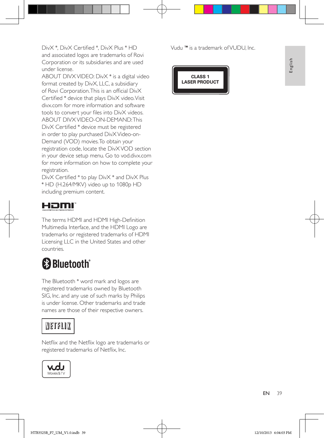 39EnglishENDivX  , DivX Certied  , DivX Plus   HD and associated logos are trademarks of Rovi Corporation or its subsidiaries and are used under license. ABOUT DIVX VIDEO: DivX   is a digital video format created by DivX, LLC, a subsidiary of Rovi Corporation. This is an ofcial DivX Certied   device that plays DivX video. Visit divx.com for more information and software tools to convert your les into DivX videos. ABOUT DIVX VIDEO-ON-DEMAND: This DivX Certied   device must be registered in order to play purchased DivX Video-on-Demand (VOD) movies. To obtain your registration code, locate the DivX VOD section in your device setup menu. Go to vod.divx.com for more information on how to complete your registration.DivX Certied   to play DivX   and DivX Plus  HD (H.264/MKV) video up to 1080p HD including premium content. The terms HDMI and HDMI High-Denition Multimedia Interface, and the HDMI Logo are trademarks or registered trademarks of HDMI Licensing LLC in the United States and other countries. The Bluetooth   word mark and logos are registered trademarks owned by Bluetooth SIG, Inc. and any use of such marks by Philips is under license. Other trademarks and trade names are those of their respective owners. Netix and the Netix logo are trademarks or registered trademarks of Netix, Inc. Vudu   is a trademark of VUDU, Inc.  CLASS 1LASER PRODUCTHTB3525B_F7_UM_V1.0.indb   39 12/10/2013   6:04:03 PM