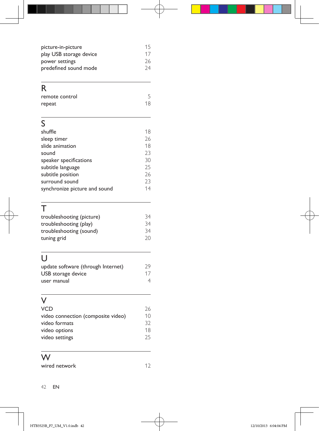 42 ENpicture-in-picture  15play USB storage device  17power settings  26predenedsoundmode  24Rremote control 5repeat  18Sshufe  18sleep timer  26slide animation  18sound 23speakerspecications  30subtitle language 25subtitle position  26surround sound 23synchronize picture and sound  14Ttroubleshooting (picture)  34troubleshooting (play)  34troubleshooting (sound)  34tuning grid  20Uupdate software (through Internet)  29USB storage device  17user manual  4VVCD  26video connection (composite video)  10video formats 32video options  18video settings 25Wwired network  12HTB3525B_F7_UM_V1.0.indb   42 12/10/2013   6:04:04 PM