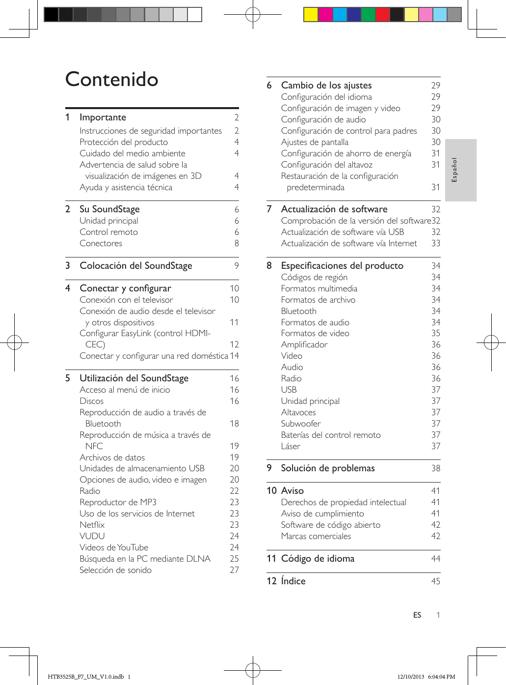 1EspañolESContenido1 Importante  2Instrucciones de seguridad importantes  2Protección del producto  4Cuidado del medio ambiente  4Advertencia de salud sobre la visualización de imágenes en 3D  4Ayuda y asistencia técnica  42  Su SoundStage  6Unidad principal  6Control remoto  6Conectores  83  Colocación del SoundStage  94 Conectarycongurar 10Conexión con el televisor  10Conexión de audio desde el televisor y otros dispositivos  11Congurar EasyLink (control HDMI-CEC)  12Conectar y congurar una red doméstica 145  Utilización del SoundStage  16Acceso al menú de inicio  16Discos  16Reproducción de audio a través de Bluetooth  18Reproducción de música a través de NFC  19Archivos de datos  19Unidades de almacenamiento USB  20Opciones de audio, video e imagen  20Radio  22Reproductor de MP3  23Uso de los servicios de Internet  23Netix  23VUDU  24Videos de YouTube  24Búsqueda en la PC mediante DLNA  25Selección de sonido  276  Cambio de los ajustes  29Conguración del idioma  29Conguración de imagen y video  29Conguración de audio  30Conguración de control para padres  30Ajustes de pantalla  30Conguración de ahorro de energía  31Conguración del altavoz  31Restauración de la conguración predeterminada  317  Actualización de software  32Comprobación de la versión del software 32Actualización de software vía USB  32Actualización de software vía Internet  338 Especicacionesdelproducto 34Códigos de región  34Formatos multimedia  34Formatos de archivo  34Bluetooth  34Formatos de audio  34Formatos de video  35Amplicador  36Video  36Audio  36Radio  36USB  37Unidad principal  37Altavoces  37Subwoofer  37Baterías del control remoto  37Láser  379  Solución de problemas  3810 Aviso  41Derechos de propiedad intelectual  41Aviso de cumplimiento  41Software de código abierto  42Marcas comerciales  4211  Código de idioma  4412 Índice  45HTB3525B_F7_UM_V1.0.indb   1 12/10/2013   6:04:04 PM