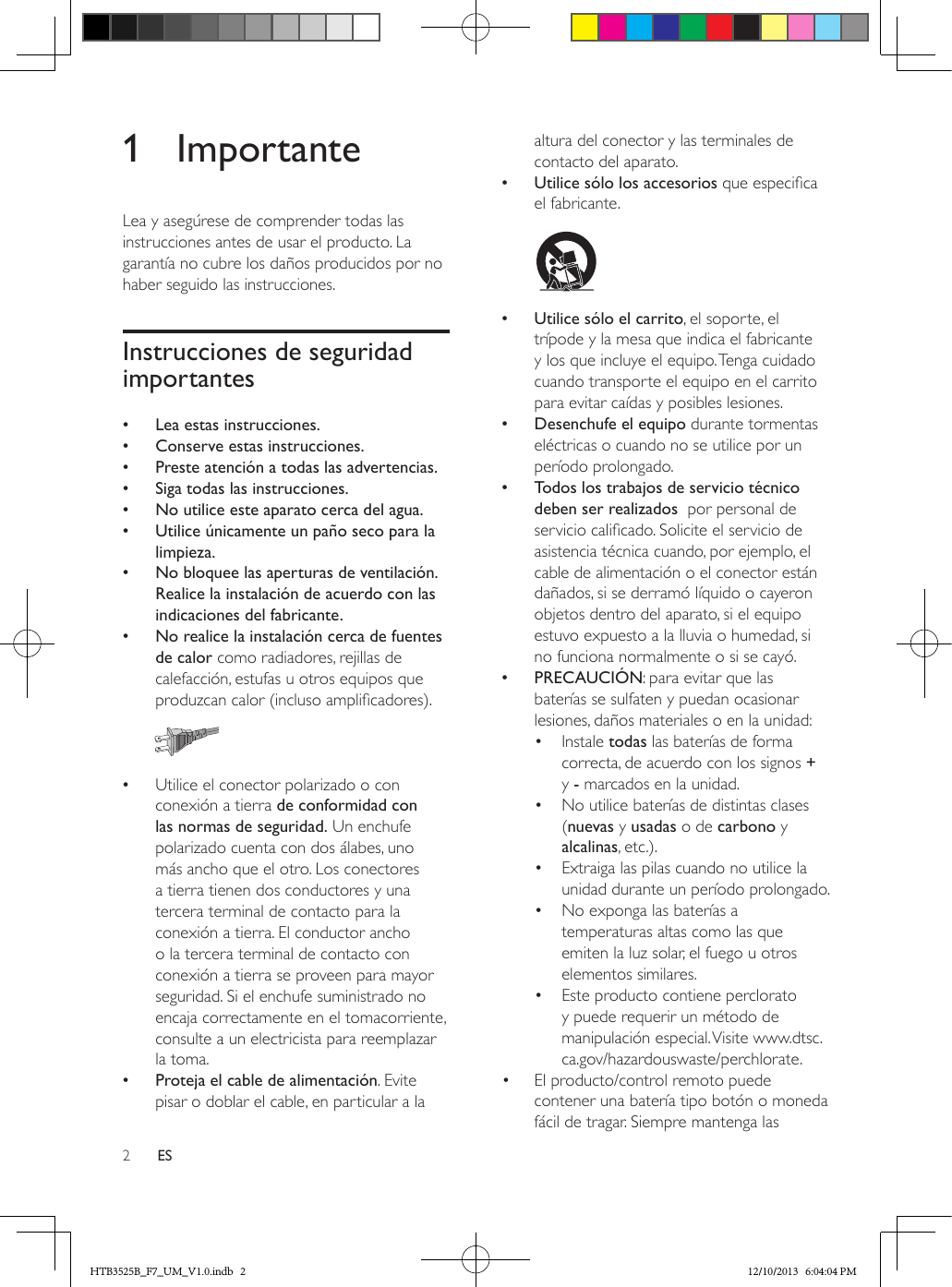 2ES1 ImportanteLea y asegúrese de comprender todas las instrucciones antes de usar el producto. La garantía no cubre los daños producidos por no haber seguido las instrucciones.Instrucciones de seguridad importantes •Lea estas instrucciones. •Conserve estas instrucciones. •Preste atención a todas las advertencias. •Siga todas las instrucciones. •No utilice este aparato cerca del agua. •Utilice únicamente un paño seco para la limpieza. •No bloquee las aperturas de ventilación. Realice la instalación de acuerdo con las indicaciones del fabricante. •No realice la instalación cerca de fuentes de calor como radiadores, rejillas de calefacción, estufas u otros equipos que produzcan calor (incluso amplicadores).   •Utilice el conector polarizado o con conexión a tierra de conformidad con las normas de seguridad. Un enchufe polarizado cuenta con dos álabes, uno más ancho que el otro. Los conectores a tierra tienen dos conductores y una tercera terminal de contacto para la conexión a tierra. El conductor ancho o la tercera terminal de contacto con conexión a tierra se proveen para mayor seguridad. Si el enchufe suministrado no encaja correctamente en el tomacorriente, consulte a un electricista para reemplazar la toma. •Proteja el cable de alimentación. Evite pisar o doblar el cable, en particular a la altura del conector y las terminales de contacto del aparato. •Utilice sólo los accesorios que especica el fabricante.   •Utilice sólo el carrito, el soporte, el trípode y la mesa que indica el fabricante y los que incluye el equipo. Tenga cuidado cuando transporte el equipo en el carrito para evitar caídas y posibles lesiones. •Desenchufe el equipo durante tormentas eléctricas o cuando no se utilice por un período prolongado. •Todos los trabajos de servicio técnico deben ser realizados  por personal de servicio calicado. Solicite el servicio de asistencia técnica cuando, por ejemplo, el cable de alimentación o el conector están dañados, si se derramó líquido o cayeron objetos dentro del aparato, si el equipo estuvo expuesto a la lluvia o humedad, si no funciona normalmente o si se cayó. •PRECAUCIÓN: para evitar que las baterías se sulfaten y puedan ocasionar lesiones, daños materiales o en la unidad:•  Instale todas las baterías de forma correcta, de acuerdo con los signos + y - marcados en la unidad.•  No utilice baterías de distintas clases (nuevas y usadas o de carbono y alcalinas, etc.).•  Extraiga las pilas cuando no utilice la unidad durante un período prolongado.•  No exponga las baterías a temperaturas altas como las que emiten la luz solar, el fuego u otros elementos similares.•  Este producto contiene perclorato y puede requerir un método de manipulación especial. Visite www.dtsc.ca.gov/hazardouswaste/perchlorate.•  El producto/control remoto puede contener una batería tipo botón o moneda fácil de tragar. Siempre mantenga las HTB3525B_F7_UM_V1.0.indb   2 12/10/2013   6:04:04 PM