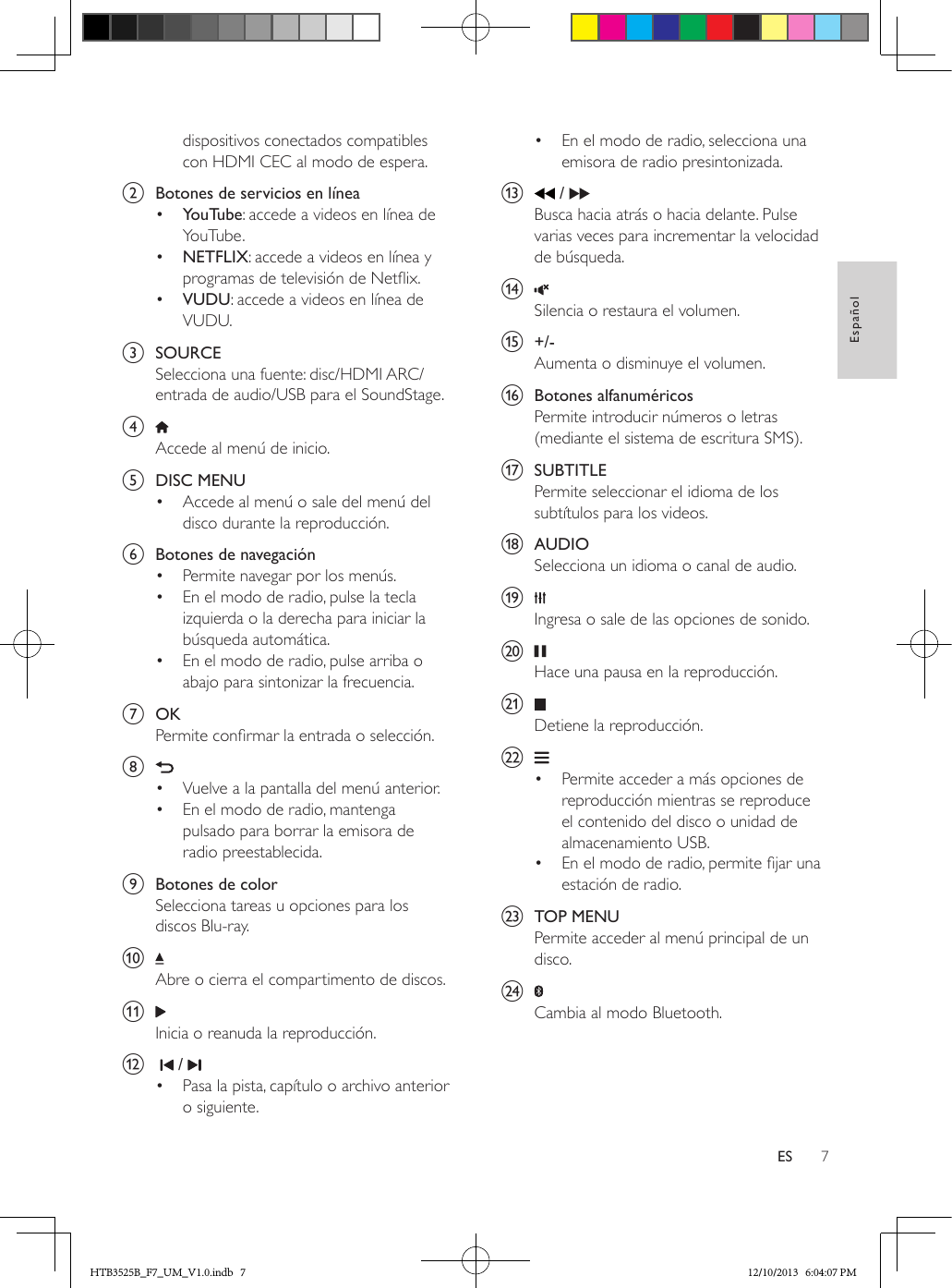 7EspañolESdispositivos conectados compatibles con HDMI CEC al modo de espera.b  Botones de servicios en línea•  YouTube: accede a videos en línea de YouTube.•  NETFLIX: accede a videos en línea y programas de televisión de Netix.•  VUDU: accede a videos en línea de VUDU.c  SOURCESelecciona una fuente: disc/HDMI ARC/entrada de audio/USB para el SoundStage.d Accede al menú de inicio.e  DISC MENU•  Accede al menú o sale del menú del disco durante la reproducción. f  Botones de navegación•  Permite navegar por los menús.•  En el modo de radio, pulse la tecla izquierda o la derecha para iniciar la búsqueda automática.•  En el modo de radio, pulse arriba o abajo para sintonizar la frecuencia.g  OKPermite conrmar la entrada o selección.h •  Vuelve a la pantalla del menú anterior.•  En el modo de radio, mantenga pulsado para borrar la emisora de radio preestablecida.i  Botones de colorSelecciona tareas u opciones para los discos Blu-ray.j Abre o cierra el compartimento de discos.k Inicia o reanuda la reproducción.l     / •  Pasa la pista, capítulo o archivo anterior o siguiente.•  En el modo de radio, selecciona una emisora de radio presintonizada.m   / Busca hacia atrás o hacia delante. Pulse varias veces para incrementar la velocidad de búsqueda.n Silencia o restaura el volumen.o  +/-Aumenta o disminuye el volumen.p  Botones alfanuméricosPermite introducir números o letras (mediante el sistema de escritura SMS).q  SUBTITLEPermite seleccionar el idioma de los subtítulos para los videos.r  AUDIOSelecciona un idioma o canal de audio.s Ingresa o sale de las opciones de sonido.t Hace una pausa en la reproducción.u Detiene la reproducción.v •  Permite acceder a más opciones de reproducción mientras se reproduce el contenido del disco o unidad de almacenamiento USB.•  En el modo de radio, permite jar una estación de radio.w  TOP MENUPermite acceder al menú principal de un disco.x Cambia al modo Bluetooth.HTB3525B_F7_UM_V1.0.indb   7 12/10/2013   6:04:07 PM