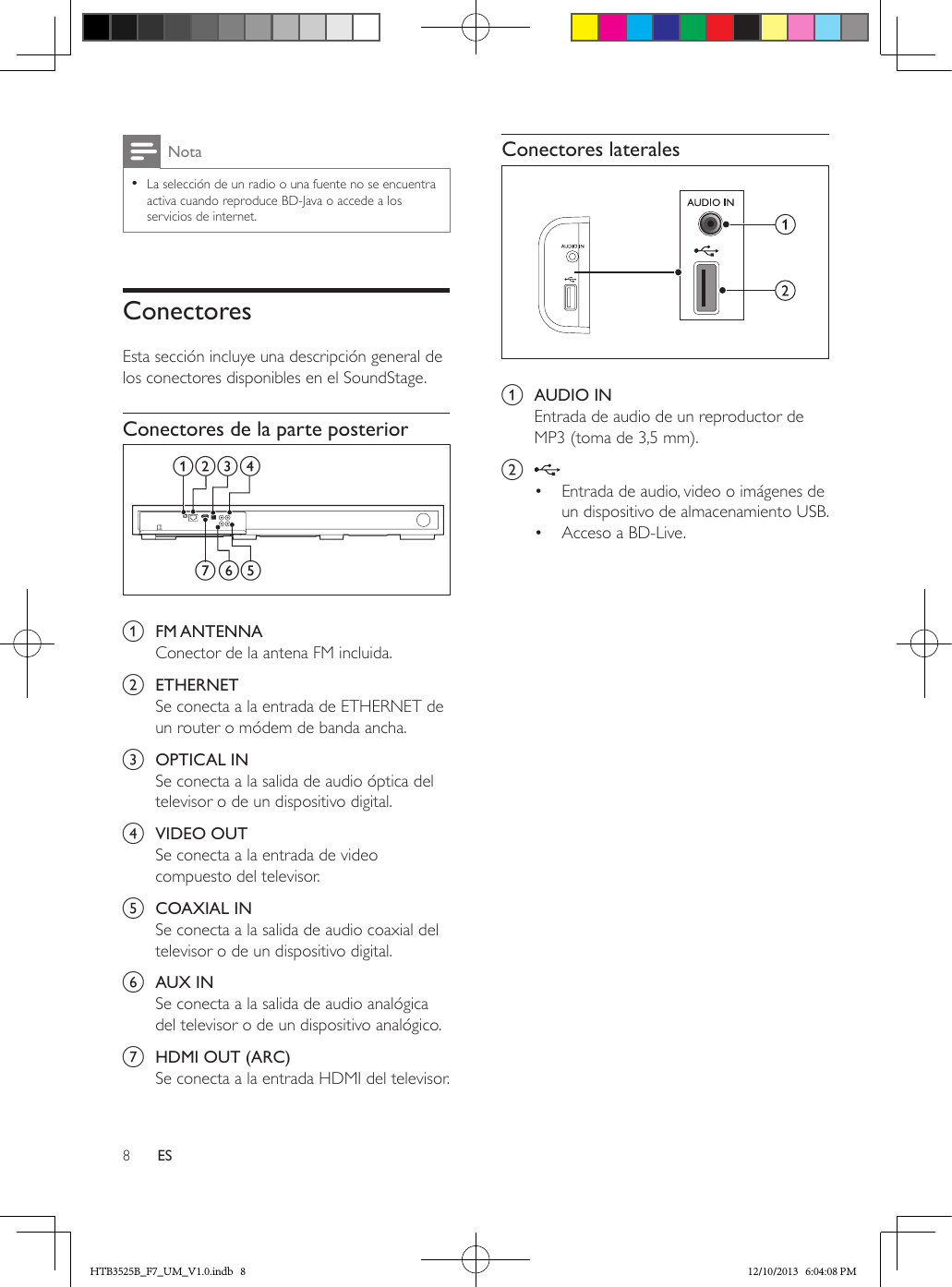 8ESNota • La selección de un radio o una fuente no se encuentra activa cuando reproduce BD-Java o accede a los servicios de internet.ConectoresEsta sección incluye una descripción general de los conectores disponibles en el SoundStage.Conectores de la parte posterior  a  FM ANTENNAConector de la antena FM incluida.b  ETHERNETSe conecta a la entrada de ETHERNET de un router o módem de banda ancha.c  OPTICAL INSe conecta a la salida de audio óptica del televisor o de un dispositivo digital.d  VIDEO OUTSe conecta a la entrada de video compuesto del televisor.e  COAXIAL INSe conecta a la salida de audio coaxial del televisor o de un dispositivo digital.f  AUX INSe conecta a la salida de audio analógica del televisor o de un dispositivo analógico. g  HDMI OUT (ARC)Se conecta a la entrada HDMI del televisor.fea bc dgConectores laterales  a  AUDIO INEntrada de audio de un reproductor de MP3 (toma de 3,5 mm).b •  Entrada de audio, video o imágenes de un dispositivo de almacenamiento USB.•  Acceso a BD-Live.HTB3525B_F7_UM_V1.0.indb   8 12/10/2013   6:04:08 PM