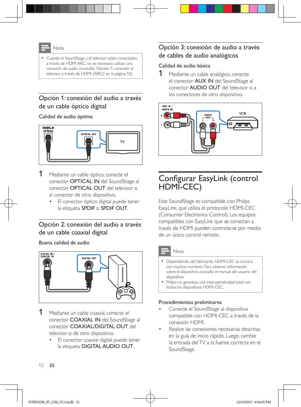 12 ESNota • Cuando el SoundStage y el televisor están conectados a través de HDMI ARC, no es necesario utilizar una conexión de audio. (consulte &apos;Opción 1: conexión al televisor a través de HDMI (ARC)&apos; en la página 10)Opción 1: conexión del audio a través de un cable óptico digitalCalidad de audio óptima   1  Mediante un cable óptico, conecte el conector OPTICAL IN del SoundStage al conector OPTICAL OUT del televisor o al conector de otro dispositivo. •  El conector óptico digital puede tener la etiqueta SPDIF o SPDIF OUT. Opción 2: conexión del audio a través de un cable coaxial digitalBuena calidad de audio   1  Mediante un cable coaxial, conecte el conector COAXIAL IN del SoundStage al conector COAXIAL/DIGITAL OUT del televisor o de otro dispositivo. •  El conector coaxial digital puede tener la etiqueta DIGITAL AUDIO OUT. TVOpción 3: conexión de audio a través de cables de audio analógicosCalidad de audio básica1  Mediante un cable analógico, conecte el conector AUX IN del SoundStage al conector AUDIO OUT del televisor o a los conectores de otro dispositivo.  CongurarEasyLink(controlHDMI-CEC)Este SoundStage es compatible con Philips EasyLink, que utiliza el protocolo HDMI-CEC (Consumer Electronics Control). Los equipos compatibles con EasyLink que se conectan a través de HDMI pueden controlarse por medio de un único control remoto. Nota • Dependiendo del fabricante, HDMI-CEC se conoce con muchos nombres. Para obtener información sobre el dispositivo, consulte el manual del usuario del dispositivo. • Philips no garantiza una interoperatividad total con todos los dispositivos HDMI-CEC.Procedimientos preliminares•  Conecte el SoundStage al dispositivo compatible con HDMI-CEC a través de la conexión HDMI.•  Realice las conexiones necesarias descritas en la guía de inicio rápido. Luego, cambie la entrada del TV a la fuente correcta en el SoundStage.VCRHTB3525B_F7_UM_V1.0.indb   12 12/10/2013   6:04:09 PM