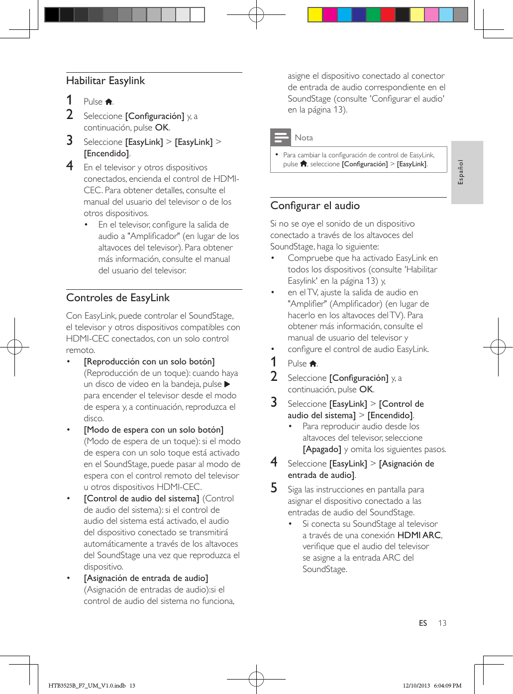 13EspañolESHabilitar Easylink1  Pulse  . 2  Seleccione [Conguración] y, a continuación, pulse OK.3  Seleccione [EasyLink] &gt; [EasyLink] &gt; [Encendido].4  En el televisor y otros dispositivos conectados, encienda el control de HDMI-CEC. Para obtener detalles, consulte el manual del usuario del televisor o de los otros dispositivos. •  En el televisor, congure la salida de audio a &quot;Amplicador&quot; (en lugar de los altavoces del televisor). Para obtener más información, consulte el manual del usuario del televisor.Controles de EasyLinkCon EasyLink, puede controlar el SoundStage, el televisor y otros dispositivos compatibles con HDMI-CEC conectados, con un solo control remoto.•  [Reproducción con un solo botón] (Reproducción de un toque): cuando haya un disco de video en la bandeja, pulse   para encender el televisor desde el modo de espera y, a continuación, reproduzca el disco.•  [Modo de espera con un solo botón] (Modo de espera de un toque): si el modo de espera con un solo toque está activado en el SoundStage, puede pasar al modo de espera con el control remoto del televisor u otros dispositivos HDMI-CEC. •  [Control de audio del sistema] (Control de audio del sistema): si el control de audio del sistema está activado, el audio del dispositivo conectado se transmitirá automáticamente a través de los altavoces del SoundStage una vez que reproduzca el dispositivo.•  [Asignación de entrada de audio] (Asignación de entradas de audio):si el control de audio del sistema no funciona, asigne el dispositivo conectado al conector de entrada de audio correspondiente en el SoundStage (consulte &apos;Congurar el audio&apos; en la página 13).Nota • Para cambiar la conguración de control de EasyLink, pulse  , seleccione [Conguración] &gt; [EasyLink].CongurarelaudioSi no se oye el sonido de un dispositivo conectado a través de los altavoces del SoundStage, haga lo siguiente:•  Compruebe que ha activado EasyLink en todos los dispositivos (consulte &apos;Habilitar Easylink&apos; en la página 13) y,•  en el TV, ajuste la salida de audio en &quot;Amplier&quot; (Amplicador) (en lugar de hacerlo en los altavoces del TV). Para obtener más información, consulte el manual de usuario del televisor y •  congure el control de audio EasyLink. 1  Pulse  .2  Seleccione [Conguración] y, a continuación, pulse OK.3  Seleccione [EasyLink] &gt; [Control de audio del sistema] &gt; [Encendido].•  Para reproducir audio desde los altavoces del televisor, seleccione [Apagado] y omita los siguientes pasos.4  Seleccione [EasyLink] &gt; [Asignación de entrada de audio].5  Siga las instrucciones en pantalla para asignar el dispositivo conectado a las entradas de audio del SoundStage.•  Si conecta su SoundStage al televisor a través de una conexión HDMI ARC, verique que el audio del televisor se asigne a la entrada ARC del SoundStage.HTB3525B_F7_UM_V1.0.indb   13 12/10/2013   6:04:09 PM