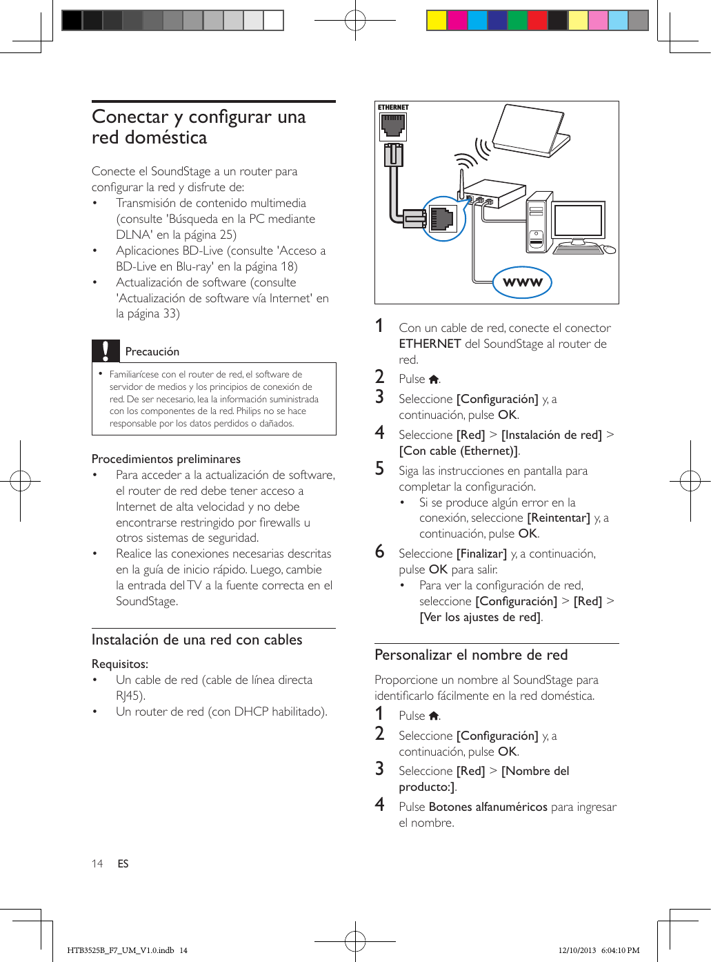 14 ESConectarycongurarunared domésticaConecte el SoundStage a un router para congurar la red y disfrute de:•  Transmisión de contenido multimedia (consulte &apos;Búsqueda en la PC mediante DLNA&apos; en la página 25)•  Aplicaciones BD-Live (consulte &apos;Acceso a BD-Live en Blu-ray&apos; en la página 18)•  Actualización de software (consulte &apos;Actualización de software vía Internet&apos; en la página 33)Precaución • Familiarícese con el router de red, el software de servidor de medios y los principios de conexión de red. De ser necesario, lea la información suministrada con los componentes de la red. Philips no se hace responsable por los datos perdidos o dañados.Procedimientos preliminares•  Para acceder a la actualización de software, el router de red debe tener acceso a Internet de alta velocidad y no debe encontrarse restringido por rewalls u otros sistemas de seguridad.•  Realice las conexiones necesarias descritas en la guía de inicio rápido. Luego, cambie la entrada del TV a la fuente correcta en el SoundStage.Instalación de una red con cablesRequisitos:•  Un cable de red (cable de línea directa RJ45).•  Un router de red (con DHCP habilitado).   1  Con un cable de red, conecte el conector ETHERNET del SoundStage al router de red.2  Pulse  .3  Seleccione [Conguración] y, a continuación, pulse OK.4  Seleccione [Red] &gt; [Instalación de red] &gt; [Con cable (Ethernet)].5  Siga las instrucciones en pantalla para completar la conguración.•  Si se produce algún error en la conexión, seleccione [Reintentar] y, a continuación, pulse OK.6  Seleccione [Finalizar] y, a continuación, pulse OK para salir.•  Para ver la conguración de red, seleccione [Conguración] &gt; [Red] &gt; [Ver los ajustes de red].Personalizar el nombre de redProporcione un nombre al SoundStage para identicarlo fácilmente en la red doméstica.1  Pulse  .2  Seleccione [Conguración] y, a continuación, pulse OK.3  Seleccione [Red] &gt; [Nombre del producto:].4  Pulse Botones alfanuméricos para ingresar el nombre.ETHERNETwwwHTB3525B_F7_UM_V1.0.indb   14 12/10/2013   6:04:10 PM