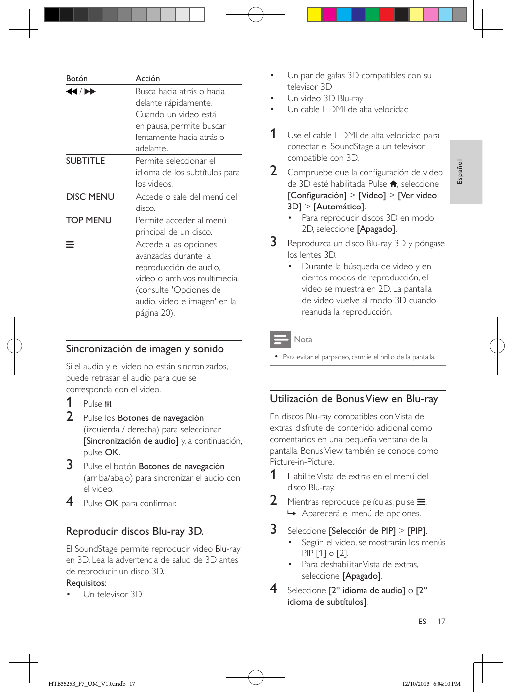 17EspañolESBotón Acción /     Busca hacia atrás o hacia delante rápidamente.Cuando un video está en pausa, permite buscar lentamente hacia atrás o adelante.SUBTITLE Permite seleccionar el idioma de los subtítulos para los videos.DISC MENU Accede o sale del menú del disco.TOP MENU Permite acceder al menú principal de un disco.    Accede a las opciones avanzadas durante la reproducción de audio, video o archivos multimedia (consulte &apos;Opciones de audio, video e imagen&apos; en la página 20).  Sincronización de imagen y sonidoSi el audio y el video no están sincronizados, puede retrasar el audio para que se corresponda con el video.1  Pulse  .2  Pulse los Botones de navegación (izquierda / derecha) para seleccionar [Sincronización de audio] y, a continuación, pulse OK.3  Pulse el botón Botones de navegación (arriba/abajo) para sincronizar el audio con el video.4  Pulse OK para conrmar.Reproducir discos Blu-ray 3D.El SoundStage permite reproducir video Blu-ray en 3D. Lea la advertencia de salud de 3D antes de reproducir un disco 3D.Requisitos:•  Un televisor 3D•  Un par de gafas 3D compatibles con su televisor 3D•  Un video 3D Blu-ray•  Un cable HDMI de alta velocidad  1  Use el cable HDMI de alta velocidad para conectar el SoundStage a un televisor compatible con 3D.2  Compruebe que la conguración de video de 3D esté habilitada. Pulse  , seleccione [Conguración] &gt; [Video] &gt; [Ver video 3D] &gt; [Automático].•  Para reproducir discos 3D en modo 2D, seleccione [Apagado].3  Reproduzca un disco Blu-ray 3D y póngase los lentes 3D.•  Durante la búsqueda de video y en ciertos modos de reproducción, el video se muestra en 2D. La pantalla de video vuelve al modo 3D cuando reanuda la reproducción.Nota • Para evitar el parpadeo, cambie el brillo de la pantalla.Utilización de Bonus View en Blu-rayEn discos Blu-ray compatibles con Vista de extras, disfrute de contenido adicional como comentarios en una pequeña ventana de la pantalla. Bonus View también se conoce como Picture-in-Picture.1  Habilite Vista de extras en el menú del disco Blu-ray.2  Mientras reproduce películas, pulse  . » Aparecerá el menú de opciones.3  Seleccione [Selección de PIP] &gt; [PIP].•  Según el video, se mostrarán los menús PIP [1] o [2].•  Para deshabilitar Vista de extras, seleccione [Apagado].4  Seleccione [2º idioma de audio] o [2º idioma de subtítulos].HTB3525B_F7_UM_V1.0.indb   17 12/10/2013   6:04:10 PM