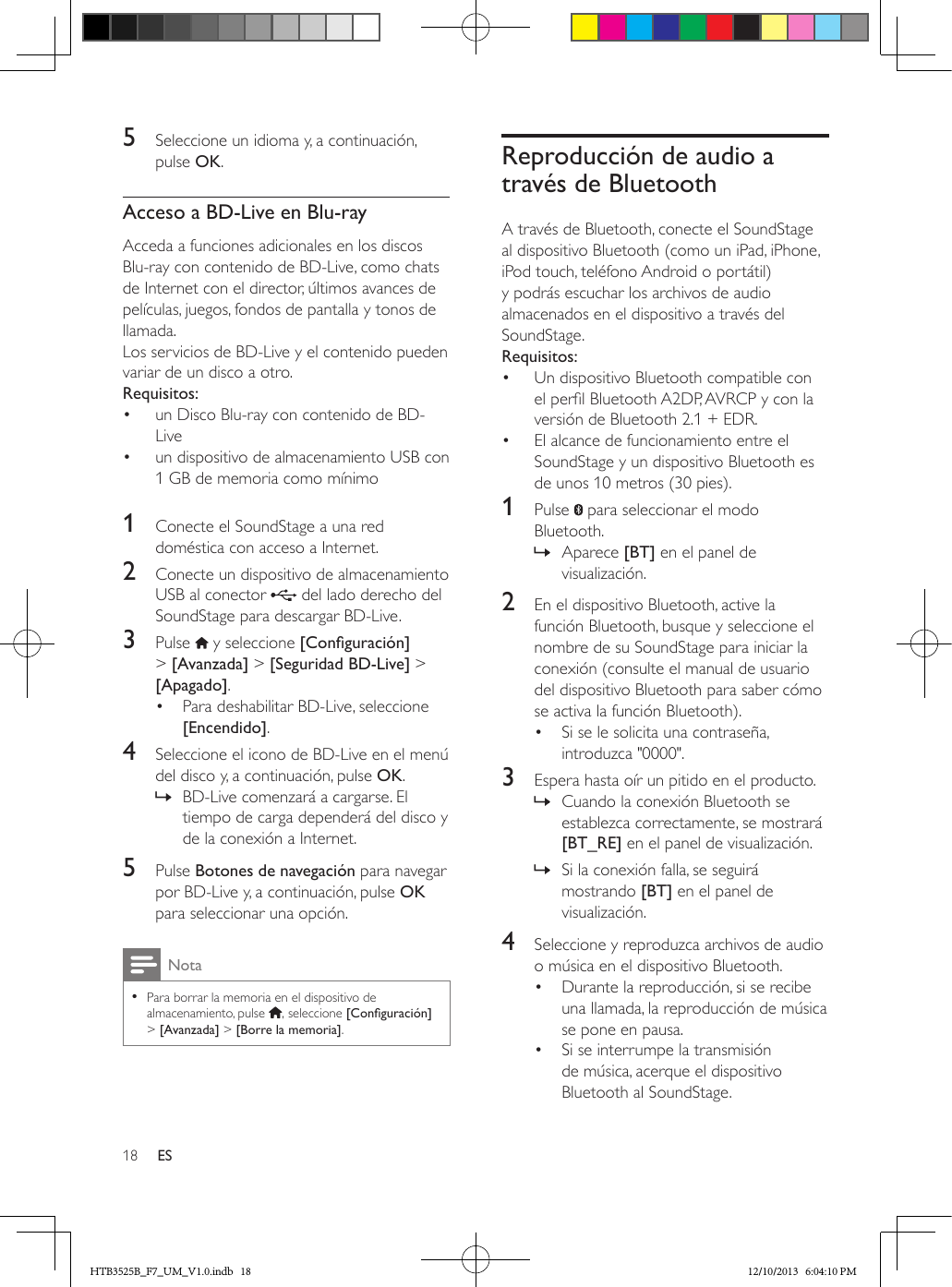 18 ES5  Seleccione un idioma y, a continuación, pulse OK.Acceso a BD-Live en Blu-rayAcceda a funciones adicionales en los discos Blu-ray con contenido de BD-Live, como chats de Internet con el director, últimos avances de películas, juegos, fondos de pantalla y tonos de llamada.Los servicios de BD-Live y el contenido pueden variar de un disco a otro.Requisitos:•  un Disco Blu-ray con contenido de BD-Live•  un dispositivo de almacenamiento USB con 1 GB de memoria como mínimo 1  Conecte el SoundStage a una red doméstica con acceso a Internet.2  Conecte un dispositivo de almacenamiento USB al conector   del lado derecho del SoundStage para descargar BD-Live. 3  Pulse   y seleccione [Conguración] &gt; [Avanzada] &gt; [Seguridad BD-Live] &gt; [Apagado].•  Para deshabilitar BD-Live, seleccione [Encendido].4  Seleccione el icono de BD-Live en el menú del disco y, a continuación, pulse OK. » BD-Live comenzará a cargarse. El tiempo de carga dependerá del disco y de la conexión a Internet.5  Pulse Botones de navegación para navegar por BD-Live y, a continuación, pulse OK para seleccionar una opción.Nota • Para borrar la memoria en el dispositivo de almacenamiento, pulse  , seleccione [Conguración] &gt; [Avanzada] &gt; [Borre la memoria].Reproducción de audio a través de BluetoothA través de Bluetooth, conecte el SoundStage al dispositivo Bluetooth (como un iPad, iPhone, iPod touch, teléfono Android o portátil) y podrás escuchar los archivos de audio almacenados en el dispositivo a través del SoundStage.Requisitos:•  Un dispositivo Bluetooth compatible con el perl Bluetooth A2DP, AVRCP y con la versión de Bluetooth 2.1 + EDR.•  El alcance de funcionamiento entre el SoundStage y un dispositivo Bluetooth es de unos 10 metros (30 pies).1  Pulse   para seleccionar el modo Bluetooth. » Aparece [BT] en el panel de visualización.2  En el dispositivo Bluetooth, active la función Bluetooth, busque y seleccione el nombre de su SoundStage para iniciar la conexión (consulte el manual de usuario del dispositivo Bluetooth para saber cómo se activa la función Bluetooth).•  Si se le solicita una contraseña, introduzca &quot;0000&quot;.3  Espera hasta oír un pitido en el producto. » Cuando la conexión Bluetooth se establezca correctamente, se mostrará [BT_RE] en el panel de visualización. » Si la conexión falla, se seguirá mostrando [BT] en el panel de visualización.4  Seleccione y reproduzca archivos de audio o música en el dispositivo Bluetooth.•  Durante la reproducción, si se recibe una llamada, la reproducción de música se pone en pausa.•  Si se interrumpe la transmisión de música, acerque el dispositivo Bluetooth al SoundStage.HTB3525B_F7_UM_V1.0.indb   18 12/10/2013   6:04:10 PM