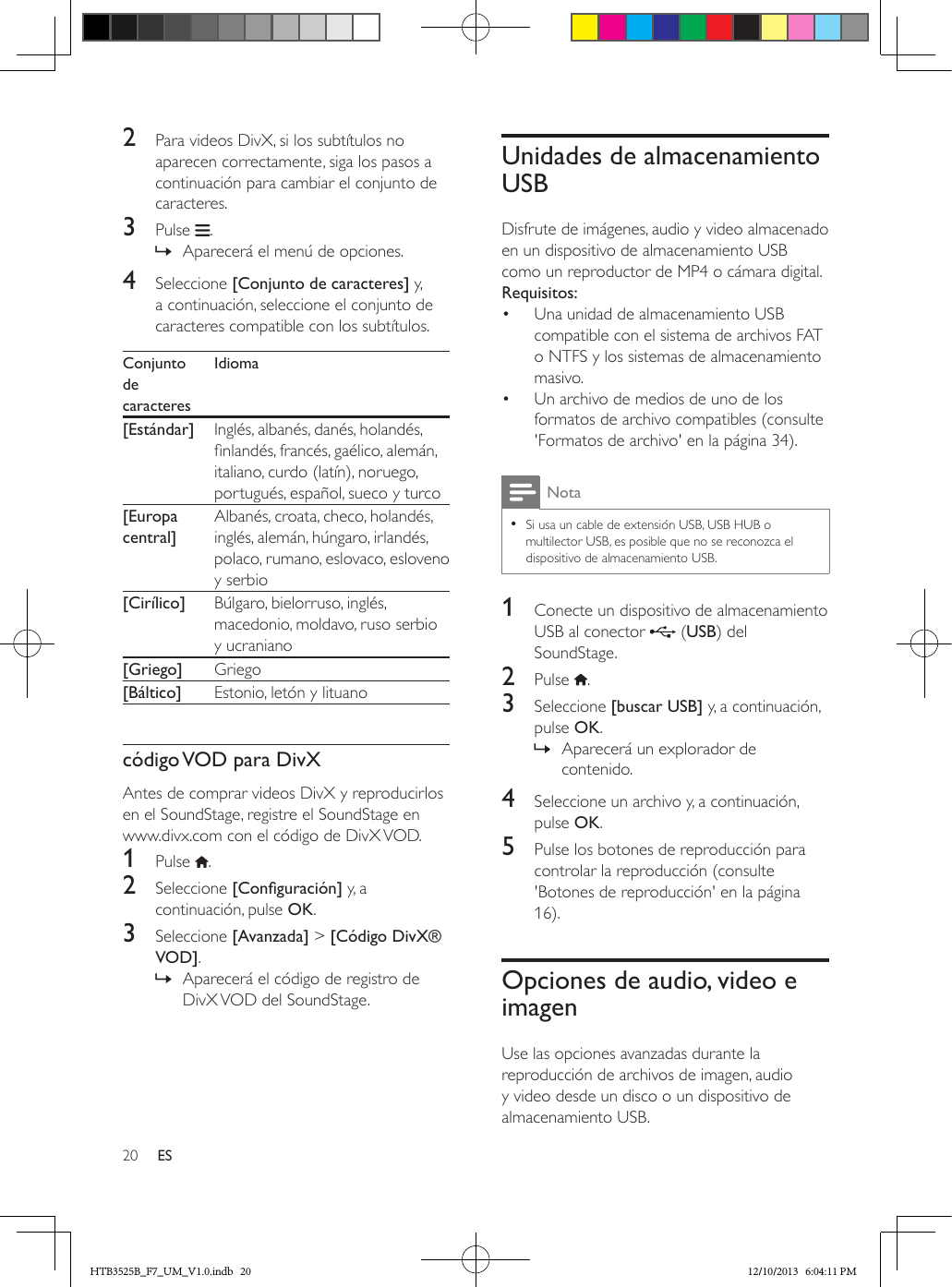 20 ES2  Para videos DivX, si los subtítulos no aparecen correctamente, siga los pasos a continuación para cambiar el conjunto de caracteres.3  Pulse  . » Aparecerá el menú de opciones.4  Seleccione [Conjunto de caracteres] y, a continuación, seleccione el conjunto de caracteres compatible con los subtítulos.Conjunto de caracteresIdioma[Estándar] Inglés, albanés, danés, holandés, nlandés, francés, gaélico, alemán, italiano, curdo (latín), noruego, portugués, español, sueco y turco[Europa central]Albanés, croata, checo, holandés, inglés, alemán, húngaro, irlandés, polaco, rumano, eslovaco, esloveno y serbio[Cirílico] Búlgaro, bielorruso, inglés, macedonio, moldavo, ruso serbio y ucraniano[Griego] Griego[Báltico] Estonio, letón y lituanocódigo VOD para DivXAntes de comprar videos DivX y reproducirlos en el SoundStage, registre el SoundStage en www.divx.com con el código de DivX VOD. 1  Pulse  .2  Seleccione [Conguración] y, a continuación, pulse OK.3  Seleccione [Avanzada] &gt; [Código DivX® VOD]. » Aparecerá el código de registro de DivX VOD del SoundStage.Unidades de almacenamiento USBDisfrute de imágenes, audio y video almacenado en un dispositivo de almacenamiento USB como un reproductor de MP4 o cámara digital.Requisitos:•  Una unidad de almacenamiento USB compatible con el sistema de archivos FAT o NTFS y los sistemas de almacenamiento masivo.•  Un archivo de medios de uno de los formatos de archivo compatibles (consulte &apos;Formatos de archivo&apos; en la página 34).Nota • Si usa un cable de extensión USB, USB HUB o multilector USB, es posible que no se reconozca el dispositivo de almacenamiento USB.1  Conecte un dispositivo de almacenamiento USB al conector   (USB) del SoundStage.2  Pulse  .3  Seleccione [buscar USB] y, a continuación, pulse OK. » Aparecerá un explorador de contenido.4  Seleccione un archivo y, a continuación, pulse OK.5  Pulse los botones de reproducción para controlar la reproducción (consulte &apos;Botones de reproducción&apos; en la página 16).Opciones de audio, video e imagenUse las opciones avanzadas durante la reproducción de archivos de imagen, audio y video desde un disco o un dispositivo de almacenamiento USB.HTB3525B_F7_UM_V1.0.indb   20 12/10/2013   6:04:11 PM