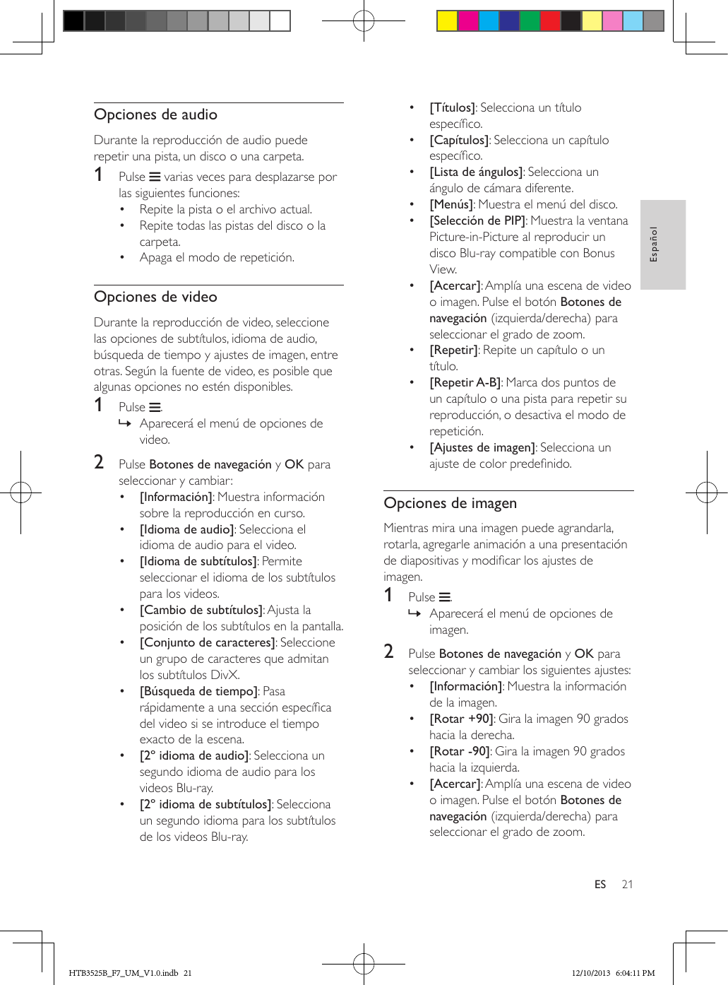 21EspañolESOpciones de audioDurante la reproducción de audio puede repetir una pista, un disco o una carpeta.1  Pulse   varias veces para desplazarse por las siguientes funciones:•  Repite la pista o el archivo actual.•  Repite todas las pistas del disco o la carpeta.•  Apaga el modo de repetición.Opciones de videoDurante la reproducción de video, seleccione las opciones de subtítulos, idioma de audio, búsqueda de tiempo y ajustes de imagen, entre otras. Según la fuente de video, es posible que algunas opciones no estén disponibles.1  Pulse  . » Aparecerá el menú de opciones de video.2  Pulse Botones de navegación y OK para seleccionar y cambiar:•  [Información]: Muestra información sobre la reproducción en curso.•  [Idioma de audio]: Selecciona el idioma de audio para el video.•  [Idioma de subtítulos]: Permite seleccionar el idioma de los subtítulos para los videos.•  [Cambio de subtítulos]: Ajusta la posición de los subtítulos en la pantalla.•  [Conjunto de caracteres]: Seleccione un grupo de caracteres que admitan los subtítulos DivX.•  [Búsqueda de tiempo]: Pasa rápidamente a una sección especíca del video si se introduce el tiempo exacto de la escena.•  [2º idioma de audio]: Selecciona un segundo idioma de audio para los videos Blu-ray.•  [2º idioma de subtítulos]: Selecciona un segundo idioma para los subtítulos de los videos Blu-ray.•  [Títulos]: Selecciona un título especíco.•  [Capítulos]: Selecciona un capítulo especíco.•  [Lista de ángulos]: Selecciona un ángulo de cámara diferente.•  [Menús]: Muestra el menú del disco.•  [Selección de PIP]: Muestra la ventana Picture-in-Picture al reproducir un disco Blu-ray compatible con Bonus View.•  [Acercar]: Amplía una escena de video o imagen. Pulse el botón Botones de navegación (izquierda/derecha) para seleccionar el grado de zoom.•  [Repetir]: Repite un capítulo o un título.•  [Repetir A-B]: Marca dos puntos de un capítulo o una pista para repetir su reproducción, o desactiva el modo de repetición.•  [Ajustes de imagen]: Selecciona un ajuste de color predenido.Opciones de imagenMientras mira una imagen puede agrandarla, rotarla, agregarle animación a una presentación de diapositivas y modicar los ajustes de imagen.1  Pulse  . » Aparecerá el menú de opciones de imagen.2  Pulse Botones de navegación y OK para seleccionar y cambiar los siguientes ajustes:•  [Información]: Muestra la información de la imagen.•  [Rotar +90]: Gira la imagen 90 grados hacia la derecha.•  [Rotar -90]: Gira la imagen 90 grados hacia la izquierda.•  [Acercar]: Amplía una escena de video o imagen. Pulse el botón Botones de navegación (izquierda/derecha) para seleccionar el grado de zoom.HTB3525B_F7_UM_V1.0.indb   21 12/10/2013   6:04:11 PM