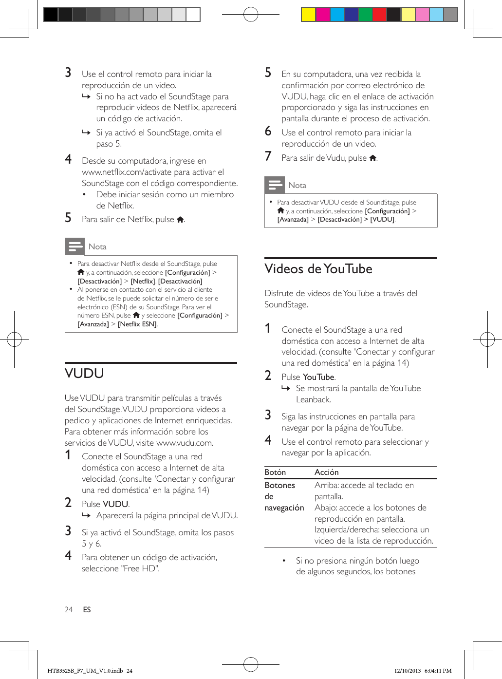 24 ES3  Use el control remoto para iniciar la reproducción de un video. » Si no ha activado el SoundStage para reproducir videos de Netix, aparecerá un código de activación. » Si ya activó el SoundStage, omita el paso 5.4  Desde su computadora, ingrese en www.netix.com/activate para activar el SoundStage con el código correspondiente.•  Debe iniciar sesión como un miembro de Netix.5  Para salir de Netix, pulse  .Nota • Para desactivar Netix desde el SoundStage, pulse  y, a continuación, seleccione [Conguración] &gt; [Desactivación] &gt; [Netix]. [Desactivación] • Al ponerse en contacto con el servicio al cliente de Netix, se le puede solicitar el número de serie electrónico (ESN) de su SoundStage. Para ver el número ESN, pulse   y seleccione [Conguración] &gt; [Avanzada] &gt; [NetixESN].VUDUUse VUDU para transmitir películas a través del SoundStage. VUDU proporciona videos a pedido y aplicaciones de Internet enriquecidas.Para obtener más información sobre los servicios de VUDU, visite www.vudu.com.1  Conecte el SoundStage a una red doméstica con acceso a Internet de alta velocidad. (consulte &apos;Conectar y congurar una red doméstica&apos; en la página 14)2  Pulse VUDU. » Aparecerá la página principal de VUDU. 3  Si ya activó el SoundStage, omita los pasos 5 y 6.4  Para obtener un código de activación, seleccione &quot;Free HD&quot;. 5  En su computadora, una vez recibida la conrmación por correo electrónico de VUDU, haga clic en el enlace de activación proporcionado y siga las instrucciones en pantalla durante el proceso de activación.6  Use el control remoto para iniciar la reproducción de un video.7  Para salir de Vudu, pulse  .Nota • Para desactivar VUDU desde el SoundStage, pulse  y, a continuación, seleccione [Conguración] &gt; [Avanzada] &gt; [Desactivación] &gt; [VUDU].Videos  de YouTubeDisfrute de videos de YouTube a través del SoundStage. 1  Conecte el SoundStage a una red doméstica con acceso a Internet de alta velocidad. (consulte &apos;Conectar y congurar una red doméstica&apos; en la página 14)2  Pulse YouTube. » Se mostrará la pantalla de YouTube Leanback.3  Siga las instrucciones en pantalla para navegar por la página de YouTube. 4  Use el control remoto para seleccionar y navegar por la aplicación.Botón AcciónBotones de navegaciónArriba: accede al teclado en pantalla.Abajo: accede a los botones de reproducción en pantalla.Izquierda/derecha: selecciona un video de la lista de reproducción.•  Si no presiona ningún botón luego de algunos segundos, los botones HTB3525B_F7_UM_V1.0.indb   24 12/10/2013   6:04:11 PM