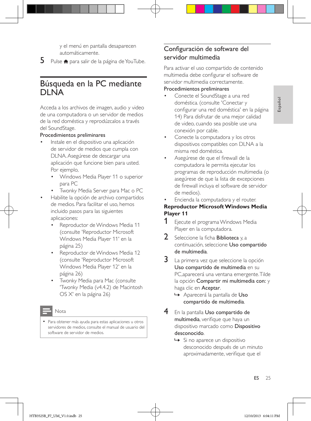 25EspañolESy el menú en pantalla desaparecen automáticamente.5  Pulse   para salir de la página de YouTube.Búsqueda en la PC mediante DLNAAcceda a los archivos de imagen, audio y video de una computadora o un servidor de medios de la red doméstica y reprodúzcalos a través del SoundStage.Procedimientos preliminares•  Instale en el dispositivo una aplicación de servidor de medios que cumpla con DLNA. Asegúrese de descargar una aplicación que funcione bien para usted. Por ejemplo,•  Windows Media Player 11 o superior para PC•  Twonky Media Server para Mac o PC•  Habilite la opción de archivo compartidos de medios. Para facilitar el uso, hemos incluido pasos para las siguientes aplicaciones:•  Reproductor de Windows Media 11 (consulte &apos;Reproductor Microsoft Windows Media Player 11&apos; en la página 25)•  Reproductor de Windows Media 12 (consulte &apos;Reproductor Microsoft Windows Media Player 12&apos; en la página 26)•  Twonky Media para Mac (consulte &apos;Twonky Media (v4.4.2) de Macintosh OS X&apos; en la página 26)Nota • Para obtener más ayuda para estas aplicaciones u otros servidores de medios, consulte el manual de usuario del software de servidor de medios.Conguracióndesoftwaredelservidor multimediaPara activar el uso compartido de contenido multimedia debe congurar el software de servidor multimedia correctamente.Procedimientos preliminares•  Conecte el SoundStage a una red doméstica. (consulte &apos;Conectar y congurar una red doméstica&apos; en la página 14) Para disfrutar de una mejor calidad de video, cuando sea posible use una conexión por cable.•  Conecte la computadora y los otros dispositivos compatibles con DLNA a la misma red doméstica.•  Asegúrese de que el rewall de la computadora le permita ejecutar los programas de reproducción multimedia (o asegúrese de que la lista de excepciones de rewall incluya el software de servidor de medios).•  Encienda la computadora y el router.Reproductor Microsoft Windows Media Player 111  Ejecute el programa Windows Media Player en la computadora.2  Seleccione la cha Biblioteca y, a continuación, seleccione Uso compartido de multimedia.3  La primera vez que seleccione la opción Uso compartido de multimedia en su PC,aparecerá una ventana emergente. Tilde la opción Compartir mi multimedia con: y haga clic en Aceptar. » Aparecerá la pantalla de Uso compartido de multimedia.4  En la pantalla Uso compartido de multimedia, verique que haya un dispositivo marcado como Dispositivo desconocido. » Si no aparece un dispositivo desconocido después de un minuto aproximadamente, verique que el HTB3525B_F7_UM_V1.0.indb   25 12/10/2013   6:04:11 PM