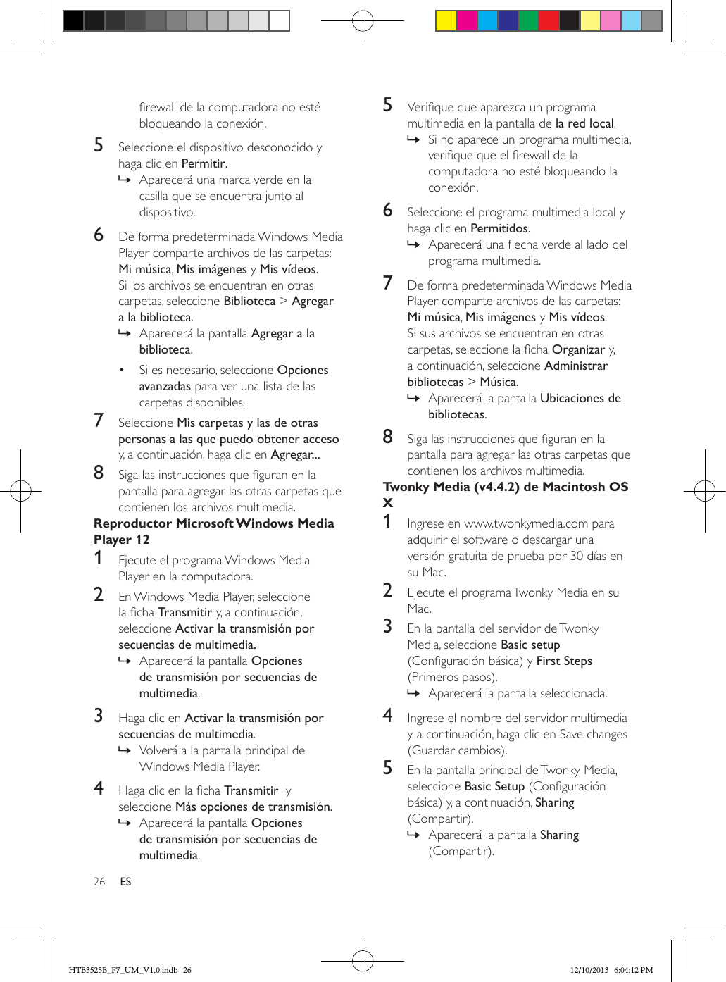 26 ESrewall de la computadora no esté bloqueando la conexión.5  Seleccione el dispositivo desconocido y haga clic en Permitir. » Aparecerá una marca verde en la casilla que se encuentra junto al dispositivo.6  De forma predeterminada Windows Media Player comparte archivos de las carpetas: Mi música, Mis imágenes y Mis vídeos. Si los archivos se encuentran en otras carpetas, seleccione Biblioteca &gt; Agregar a la biblioteca. » Aparecerá la pantalla Agregar a la biblioteca.•  Si es necesario, seleccione Opciones avanzadas para ver una lista de las carpetas disponibles.7  Seleccione Mis carpetas y las de otras personas a las que puedo obtener acceso y, a continuación, haga clic en Agregar...8  Siga las instrucciones que guran en la pantalla para agregar las otras carpetas que contienen los archivos multimedia.Reproductor Microsoft Windows Media Player 121  Ejecute el programa Windows Media Player en la computadora.2  En Windows Media Player, seleccione la cha Transmitir y, a continuación, seleccione Activar la transmisión por secuencias de multimedia. » Aparecerá la pantalla Opciones de transmisión por secuencias de multimedia.3  Haga clic en Activar la transmisión por secuencias de multimedia.  » Volverá a la pantalla principal de Windows Media Player.4  Haga clic en la cha Transmitir  y seleccione Más opciones de transmisión.  » Aparecerá la pantalla Opciones de transmisión por secuencias de multimedia.5  Verique que aparezca un programa multimedia en la pantalla de la red local. » Si no aparece un programa multimedia, verique que el rewall de la computadora no esté bloqueando la conexión.6  Seleccione el programa multimedia local y haga clic en Permitidos.  » Aparecerá una echa verde al lado del programa multimedia.7  De forma predeterminada Windows Media Player comparte archivos de las carpetas: Mi música, Mis imágenes y Mis vídeos. Si sus archivos se encuentran en otras carpetas, seleccione la cha Organizar y, a continuación, seleccione Administrar bibliotecas &gt; Música. » Aparecerá la pantalla Ubicaciones de bibliotecas.8  Siga las instrucciones que guran en la pantalla para agregar las otras carpetas que contienen los archivos multimedia.Twonky Media (v4.4.2) de Macintosh OS X1  Ingrese en www.twonkymedia.com para adquirir el software o descargar una versión gratuita de prueba por 30 días en su Mac.2  Ejecute el programa Twonky Media en su Mac.3  En la pantalla del servidor de Twonky Media, seleccione Basic setup (Conguración básica) y First Steps (Primeros pasos).  » Aparecerá la pantalla seleccionada.4  Ingrese el nombre del servidor multimedia y, a continuación, haga clic en Save changes (Guardar cambios).5  En la pantalla principal de Twonky Media, seleccione Basic Setup (Conguración básica) y, a continuación, Sharing (Compartir). » Aparecerá la pantalla Sharing (Compartir).HTB3525B_F7_UM_V1.0.indb   26 12/10/2013   6:04:12 PM