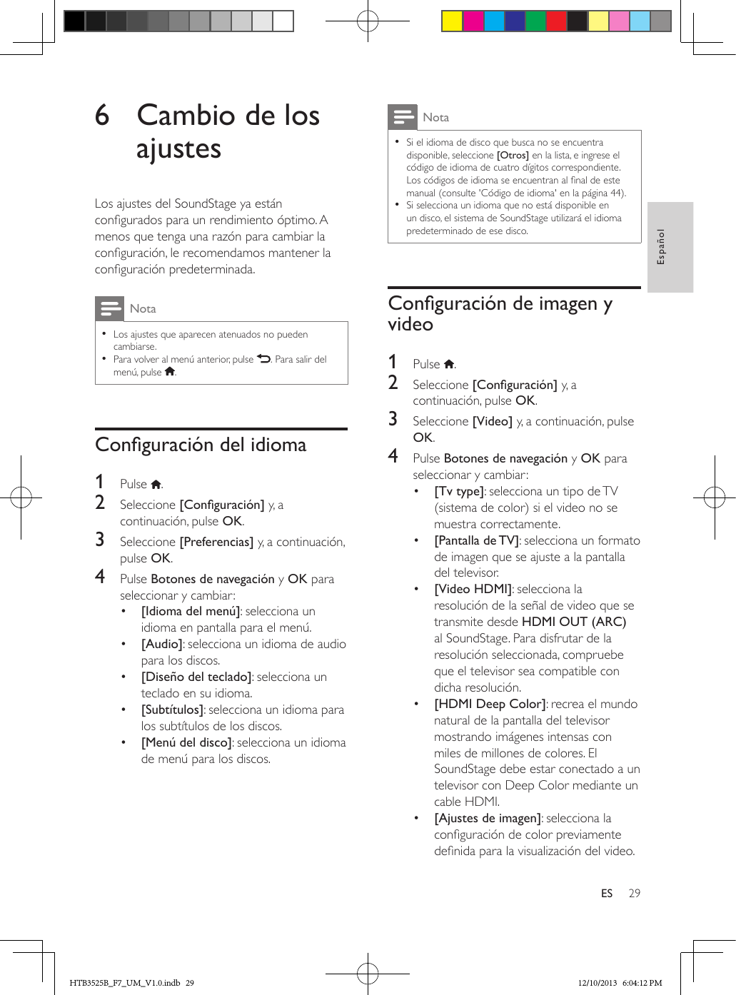 29EspañolES6  Cambio de los ajustesLos ajustes del SoundStage ya están congurados para un rendimiento óptimo. A menos que tenga una razón para cambiar la conguración, le recomendamos mantener la conguración predeterminada.Nota • Los ajustes que aparecen atenuados no pueden cambiarse. • Para volver al menú anterior, pulse  . Para salir del menú, pulse  .Conguracióndelidioma1  Pulse  .2  Seleccione [Conguración] y, a continuación, pulse OK.3  Seleccione [Preferencias] y, a continuación, pulse OK.4  Pulse Botones de navegación y OK para seleccionar y cambiar:•  [Idioma del menú]: selecciona un idioma en pantalla para el menú.•  [Audio]: selecciona un idioma de audio para los discos.•  [Diseño del teclado]: selecciona un teclado en su idioma.•  [Subtítulos]: selecciona un idioma para los subtítulos de los discos.•  [Menú del disco]: selecciona un idioma de menú para los discos.Nota • Si el idioma de disco que busca no se encuentra disponible, seleccione [Otros] en la lista, e ingrese el código de idioma de cuatro dígitos correspondiente. Los códigos de idioma se encuentran al nal de este manual (consulte &apos;Código de idioma&apos; en la página 44). • Si selecciona un idioma que no está disponible en un disco, el sistema de SoundStage utilizará el idioma predeterminado de ese disco.Conguracióndeimagenyvideo1  Pulse  .2  Seleccione [Conguración] y, a continuación, pulse OK.3  Seleccione [Video] y, a continuación, pulse OK.4  Pulse Botones de navegación y OK para seleccionar y cambiar:•  [Tv type]: selecciona un tipo de TV (sistema de color) si el video no se muestra correctamente.•  [Pantalla de TV]: selecciona un formato de imagen que se ajuste a la pantalla del televisor.•  [Video HDMI]: selecciona la resolución de la señal de video que se transmite desde HDMI OUT (ARC) al SoundStage. Para disfrutar de la resolución seleccionada, compruebe que el televisor sea compatible con dicha resolución.•  [HDMI Deep Color]: recrea el mundo natural de la pantalla del televisor mostrando imágenes intensas con miles de millones de colores. El SoundStage debe estar conectado a un televisor con Deep Color mediante un cable HDMI.•  [Ajustes de imagen]: selecciona la conguración de color previamente denida para la visualización del video. HTB3525B_F7_UM_V1.0.indb   29 12/10/2013   6:04:12 PM