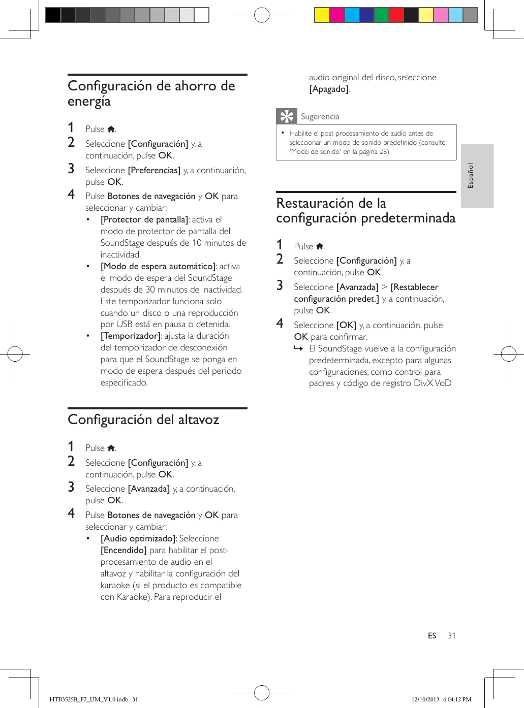 31EspañolESConguracióndeahorrodeenergía1  Pulse  .2  Seleccione [Conguración] y, a continuación, pulse OK.3  Seleccione [Preferencias] y, a continuación, pulse OK.4  Pulse Botones de navegación y OK para seleccionar y cambiar:•  [Protector de pantalla]: activa el modo de protector de pantalla del SoundStage después de 10 minutos de inactividad.•  [Modo de espera automático]: activa el modo de espera del SoundStage después de 30 minutos de inactividad. Este temporizador funciona solo cuando un disco o una reproducción por USB está en pausa o detenida.•  [Temporizador]: ajusta la duración del temporizador de desconexión para que el SoundStage se ponga en modo de espera después del periodo especicado.Conguracióndelaltavoz1  Pulse  .2  Seleccione [Conguración] y, a continuación, pulse OK.3  Seleccione [Avanzada] y, a continuación, pulse OK.4  Pulse Botones de navegación y OK para seleccionar y cambiar:•  [Audio optimizado]: Seleccione [Encendido] para habilitar el post-procesamiento de audio en el altavoz y habilitar la conguración del karaoke (si el producto es compatible con Karaoke). Para reproducir el audio original del disco, seleccione [Apagado].Sugerencia • Habilite el post-procesamiento de audio antes de seleccionar un modo de sonido predenido (consulte &apos;Modo de sonido&apos; en la página 28).Restauración de la conguraciónpredeterminada1  Pulse  .2  Seleccione [Conguración] y, a continuación, pulse OK.3  Seleccione [Avanzada] &gt; [Restablecer conguraciónpredet.] y, a continuación, pulse OK.4  Seleccione [OK] y, a continuación, pulse OK para conrmar. » El SoundStage vuelve a la conguración predeterminada, excepto para algunas conguraciones, como control para padres y código de registro DivX VoD.HTB3525B_F7_UM_V1.0.indb   31 12/10/2013   6:04:12 PM