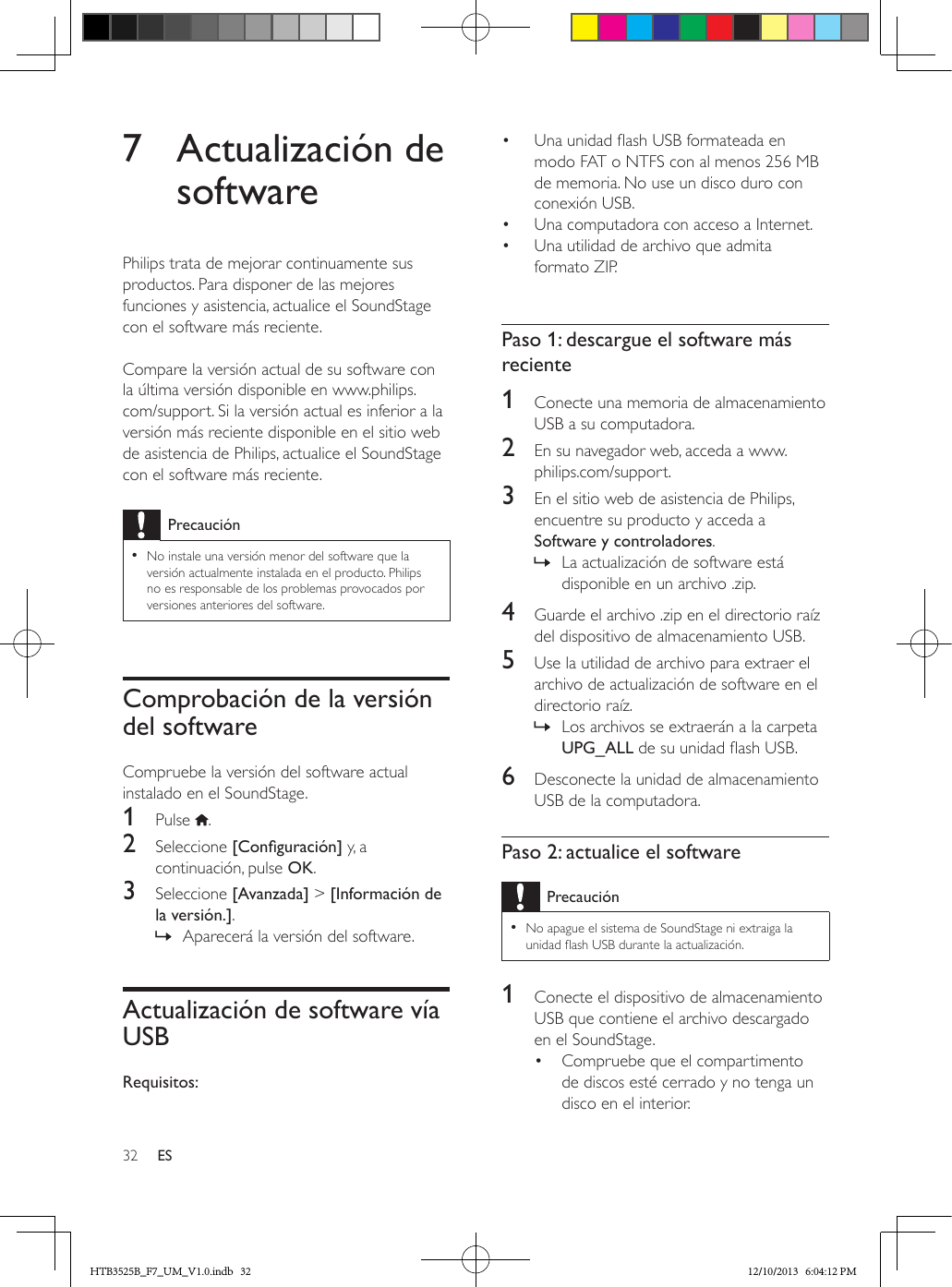 32 ES7  Actualización de softwarePhilips trata de mejorar continuamente sus productos. Para disponer de las mejores funciones y asistencia, actualice el SoundStage con el software más reciente.  Compare la versión actual de su software con la última versión disponible en www.philips.com/support. Si la versión actual es inferior a la versión más reciente disponible en el sitio web de asistencia de Philips, actualice el SoundStage con el software más reciente.Precaución • No instale una versión menor del software que la versión actualmente instalada en el producto. Philips no es responsable de los problemas provocados por versiones anteriores del software.Comprobación de la versión del softwareCompruebe la versión del software actual instalado en el SoundStage.1  Pulse  .2  Seleccione [Conguración] y, a continuación, pulse OK.3  Seleccione [Avanzada] &gt; [Información de la versión.]. » Aparecerá la versión del software. Actualización de software vía USBRequisitos:•  Una unidad ash USB formateada en modo FAT o NTFS con al menos 256 MB de memoria. No use un disco duro con conexión USB.•  Una computadora con acceso a Internet.•  Una utilidad de archivo que admita formato ZIP. Paso 1: descargue el software más reciente1  Conecte una memoria de almacenamiento USB a su computadora.2  En su navegador web, acceda a www.philips.com/support.3  En el sitio web de asistencia de Philips, encuentre su producto y acceda a Software y controladores.  » La actualización de software está disponible en un archivo .zip.4  Guarde el archivo .zip en el directorio raíz del dispositivo de almacenamiento USB.5  Use la utilidad de archivo para extraer el archivo de actualización de software en el directorio raíz. » Los archivos se extraerán a la carpeta UPG_ALL de su unidad ash USB.6  Desconecte la unidad de almacenamiento USB de la computadora.Paso 2: actualice el softwarePrecaución • No apague el sistema de SoundStage ni extraiga la unidad ash USB durante la actualización.1  Conecte el dispositivo de almacenamiento USB que contiene el archivo descargado en el SoundStage.•  Compruebe que el compartimento de discos esté cerrado y no tenga un disco en el interior.HTB3525B_F7_UM_V1.0.indb   32 12/10/2013   6:04:12 PM