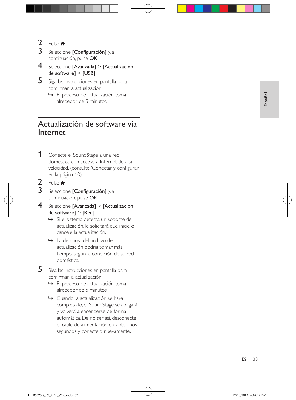 33EspañolES2  Pulse  .3  Seleccione [Conguración] y, a continuación, pulse OK.4  Seleccione [Avanzada] &gt; [Actualización de software] &gt; [USB].5  Siga las instrucciones en pantalla para conrmar la actualización. » El proceso de actualización toma alrededor de 5 minutos.Actualización de software vía Internet 1  Conecte el SoundStage a una red doméstica con acceso a Internet de alta velocidad. (consulte &apos;Conectar y congurar&apos; en la página 10)2  Pulse  .3  Seleccione [Conguración] y, a continuación, pulse OK.4  Seleccione [Avanzada] &gt; [Actualización de software] &gt; [Red].  » Si el sistema detecta un soporte de actualización, le solicitará que inicie o cancele la actualización.  » La descarga del archivo de actualización podría tomar más tiempo, según la condición de su red doméstica.5  Siga las instrucciones en pantalla para conrmar la actualización. » El proceso de actualización toma alrededor de 5 minutos. » Cuando la actualización se haya completado, el SoundStage se apagará y volverá a encenderse de forma automática. De no ser así, desconecte el cable de alimentación durante unos segundos y conéctelo nuevamente.HTB3525B_F7_UM_V1.0.indb   33 12/10/2013   6:04:12 PM