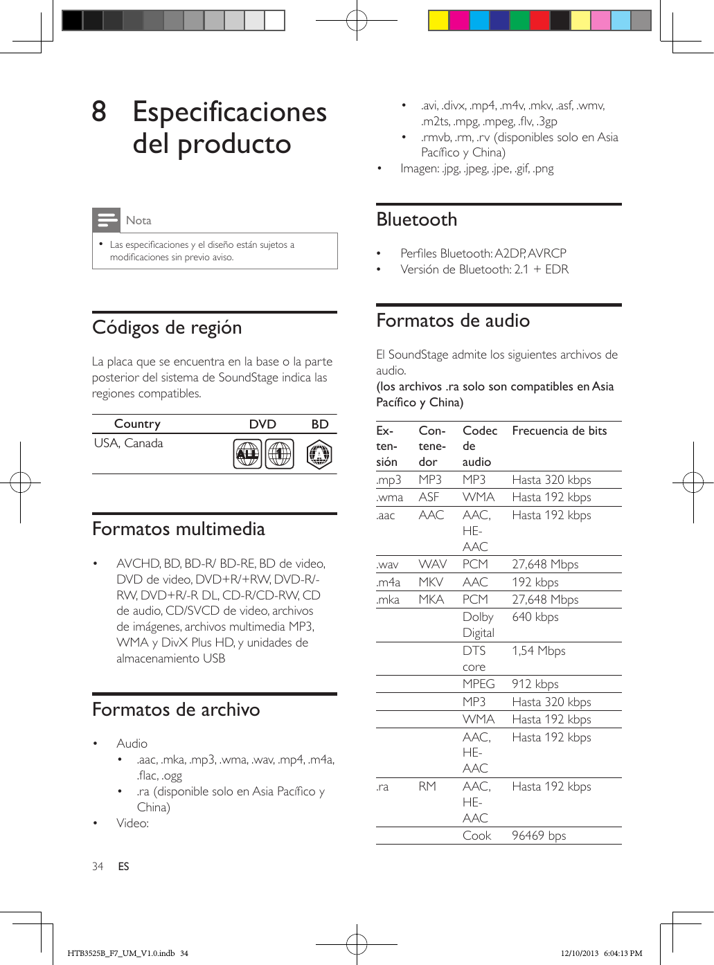 34 ES8 Especificaciones del productoNota • Las especicaciones y el diseño están sujetos a modicaciones sin previo aviso.Códigos de regiónLa placa que se encuentra en la base o la parte posterior del sistema de SoundStage indica las regiones compatibles.  Formatos multimedia•  AVCHD, BD, BD-R/ BD-RE, BD de video, DVD de video, DVD+R/+RW, DVD-R/-RW, DVD+R/-R DL, CD-R/CD-RW, CD de audio, CD/SVCD de video, archivos de imágenes, archivos multimedia MP3, WMA y DivX Plus HD, y unidades de almacenamiento USBFormatos de archivo•  Audio •  .aac, .mka, .mp3, .wma, .wav, .mp4, .m4a, .ac, .ogg•  .ra (disponible solo en Asia Pacíco y China)•  Video: Country  DVD  BDUSA, CanadaAA1•  .avi, .divx, .mp4, .m4v, .mkv, .asf, .wmv, .m2ts, .mpg, .mpeg, .v, .3gp•  .rmvb, .rm, .rv (disponibles solo en Asia Pacíco y China)•  Imagen: .jpg, .jpeg, .jpe, .gif, .pngBluetooth •Perles Bluetooth: A2DP, AVRCP •Versión de Bluetooth: 2.1 + EDRFormatos de audioEl SoundStage admite los siguientes archivos de audio.(los archivos .ra solo son compatibles en Asia PacícoyChina)Ex-ten-siónCon-tene-dorCodec de audioFrecuencia de bits.mp3 MP3 MP3 Hasta 320 kbps.wma ASF WMA Hasta 192 kbps.aac AAC AAC, HE-AACHasta 192 kbps.wav WAV PCM 27,648 Mbps.m4a MKV AAC 192 kbps.mka MKA PCM 27,648 Mbps    Dolby Digital640 kbps    DTS core1,54 Mbps    MPEG 912 kbps     MP3 Hasta 320 kbps    WMA Hasta 192 kbps    AAC, HE-AACHasta 192 kbps.ra RM AAC, HE-AACHasta 192 kbps    Cook 96469 bpsHTB3525B_F7_UM_V1.0.indb   34 12/10/2013   6:04:13 PM