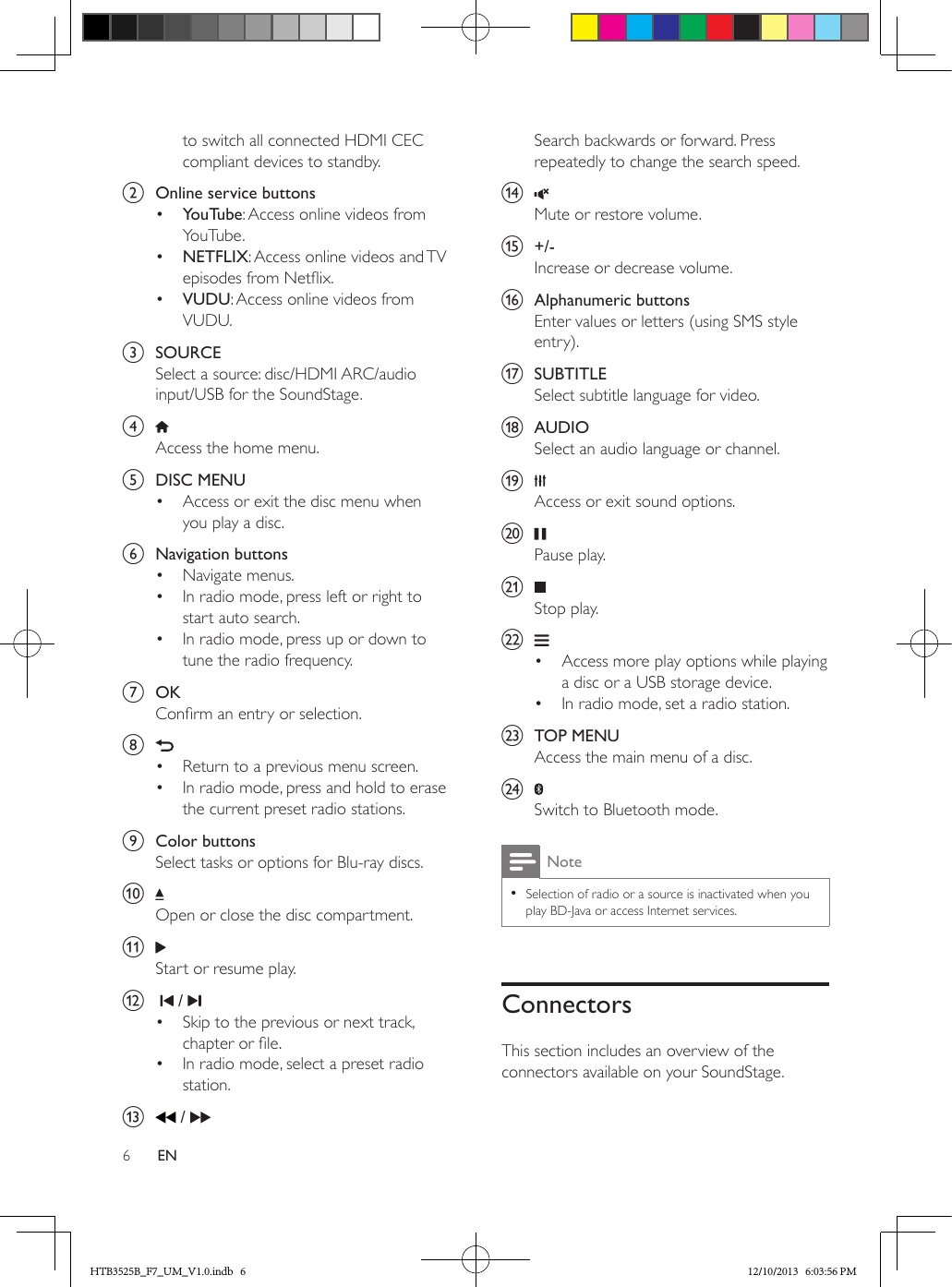 6ENto switch all connected HDMI CEC compliant devices to standby.b  Online service buttons•  YouTube: Access online videos from YouTube.•  NETFLIX: Access online videos and TV episodes from Netix.•  VUDU: Access online videos from VUDU.c  SOURCESelect a source: disc/HDMI ARC/audio input/USB for the SoundStage.d Access the home menu.e  DISC MENU•  Access or exit the disc menu when you play a disc. f  Navigation buttons•  Navigate menus.•  In radio mode, press left or right to start auto search.•  In radio mode, press up or down to tune the radio frequency.g  OKConrm an entry or selection.h •  Return to a previous menu screen.•  In radio mode, press and hold to erase the current preset radio stations.i  Color buttonsSelect tasks or options for Blu-ray discs.j Open or close the disc compartment.k Start or resume play.l     / •  Skip to the previous or next track, chapter or le.•  In radio mode, select a preset radio station.m   / Search backwards or forward. Press repeatedly to change the search speed.n Mute or restore volume.o  +/-Increase or decrease volume.p  Alphanumeric buttonsEnter values or letters (using SMS style entry).q  SUBTITLESelect subtitle language for video.r  AUDIOSelect an audio language or channel.s Access or exit sound options.t Pause play.u Stop play.v •  Access more play options while playing a disc or a USB storage device.•  In radio mode, set a radio station.w  TOP MENUAccess the main menu of a disc.x Switch to Bluetooth mode.Note • Selection of radio or a source is inactivated when you play BD-Java or access Internet services.ConnectorsThis section includes an overview of the connectors available on your SoundStage.HTB3525B_F7_UM_V1.0.indb   6 12/10/2013   6:03:56 PM