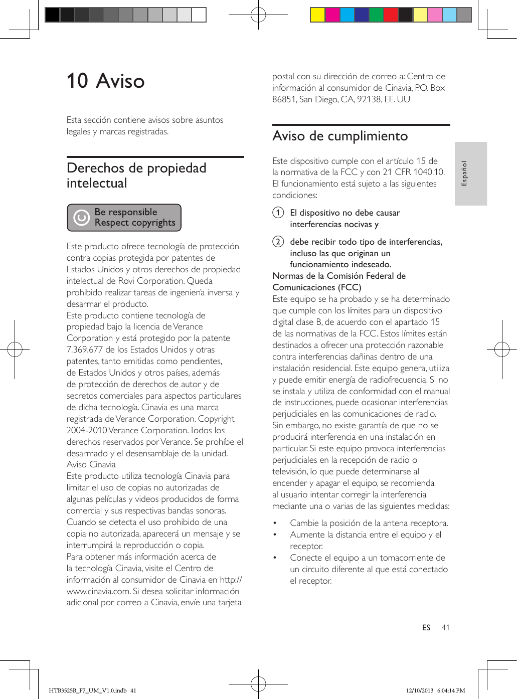 41EspañolES10 AvisoEsta sección contiene avisos sobre asuntos legales y marcas registradas.Derechos de propiedad intelectual Este producto ofrece tecnología de protección contra copias protegida por patentes de Estados Unidos y otros derechos de propiedad intelectual de Rovi Corporation. Queda prohibido realizar tareas de ingeniería inversa y desarmar el producto.Este producto contiene tecnología de propiedad bajo la licencia de Verance Corporation y está protegido por la patente 7.369.677 de los Estados Unidos y otras patentes, tanto emitidas como pendientes, de Estados Unidos y otros países, además de protección de derechos de autor y de secretos comerciales para aspectos particulares de dicha tecnología. Cinavia es una marca registrada de Verance Corporation. Copyright 2004-2010 Verance Corporation. Todos los derechos reservados por Verance. Se prohíbe el desarmado y el desensamblaje de la unidad.Aviso CinaviaEste producto utiliza tecnología Cinavia para limitar el uso de copias no autorizadas de algunas películas y videos producidos de forma comercial y sus respectivas bandas sonoras. Cuando se detecta el uso prohibido de una copia no autorizada, aparecerá un mensaje y se interrumpirá la reproducción o copia. Para obtener más información acerca de la tecnología Cinavia, visite el Centro de información al consumidor de Cinavia en http://www.cinavia.com. Si desea solicitar información adicional por correo a Cinavia, envíe una tarjeta postal con su dirección de correo a: Centro de información al consumidor de Cinavia, P.O. Box 86851, San Diego, CA, 92138, EE. UUAviso de cumplimientoEste dispositivo cumple con el artículo 15 de la normativa de la FCC y con 21 CFR 1040.10. El funcionamiento está sujeto a las siguientes condiciones:a  El dispositivo no debe causar interferencias nocivas yb  debe recibir todo tipo de interferencias, incluso las que originan un funcionamiento indeseado.Normas de la Comisión Federal de Comunicaciones (FCC)Este equipo se ha probado y se ha determinado que cumple con los límites para un dispositivo digital clase B, de acuerdo con el apartado 15 de las normativas de la FCC. Estos límites están destinados a ofrecer una protección razonable contra interferencias dañinas dentro de una instalación residencial. Este equipo genera, utiliza y puede emitir energía de radiofrecuencia. Si no se instala y utiliza de conformidad con el manual de instrucciones, puede ocasionar interferencias perjudiciales en las comunicaciones de radio.Sin embargo, no existe garantía de que no se producirá interferencia en una instalación en particular. Si este equipo provoca interferencias perjudiciales en la recepción de radio o televisión, lo que puede determinarse al encender y apagar el equipo, se recomienda al usuario intentar corregir la interferencia mediante una o varias de las siguientes medidas:•  Cambie la posición de la antena receptora.•  Aumente la distancia entre el equipo y el receptor.•  Conecte el equipo a un tomacorriente de un circuito diferente al que está conectado el receptor.HTB3525B_F7_UM_V1.0.indb   41 12/10/2013   6:04:14 PM