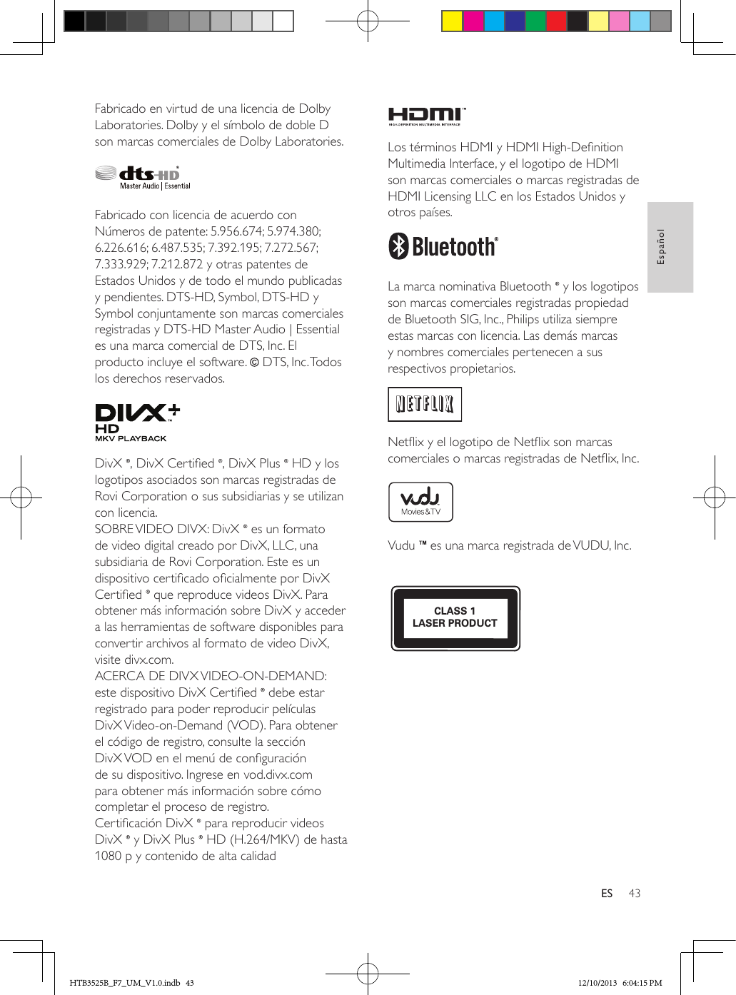 43EspañolESFabricado en virtud de una licencia de Dolby Laboratories. Dolby y el símbolo de doble D son marcas comerciales de Dolby Laboratories. Fabricado con licencia de acuerdo con Números de patente: 5.956.674; 5.974.380; 6.226.616; 6.487.535; 7.392.195; 7.272.567; 7.333.929; 7.212.872 y otras patentes de Estados Unidos y de todo el mundo publicadas y pendientes. DTS-HD, Symbol, DTS-HD y Symbol conjuntamente son marcas comerciales registradas y DTS-HD Master Audio | Essential es una marca comercial de DTS, Inc. El producto incluye el software.   DTS, Inc. Todos los derechos reservados. DivX  , DivX Certied  , DivX Plus   HD y los logotipos asociados son marcas registradas de Rovi Corporation o sus subsidiarias y se utilizan con licencia. SOBRE VIDEO DIVX: DivX   es un formato de video digital creado por DivX, LLC, una subsidiaria de Rovi Corporation. Este es un dispositivo certicado ocialmente por DivX Certied   que reproduce videos DivX. Para obtener más información sobre DivX y acceder a las herramientas de software disponibles para convertir archivos al formato de video DivX, visite divx.com. ACERCA DE DIVX VIDEO-ON-DEMAND: este dispositivo DivX Certied   debe estar registrado para poder reproducir películas DivX Video-on-Demand (VOD). Para obtener el código de registro, consulte la sección DivX VOD en el menú de conguración de su dispositivo. Ingrese en vod.divx.com para obtener más información sobre cómo completar el proceso de registro.Certicación DivX   para reproducir videos DivX   y DivX Plus   HD (H.264/MKV) de hasta 1080 p y contenido de alta calidad Los términos HDMI y HDMI High-Denition Multimedia Interface, y el logotipo de HDMI son marcas comerciales o marcas registradas de HDMI Licensing LLC en los Estados Unidos y otros países. La marca nominativa Bluetooth   y los logotipos son marcas comerciales registradas propiedad de Bluetooth SIG, Inc., Philips utiliza siempre estas marcas con licencia. Las demás marcas y nombres comerciales pertenecen a sus respectivos propietarios. Netix y el logotipo de Netix son marcas comerciales o marcas registradas de Netix, Inc. Vudu   es una marca registrada de VUDU, Inc. CLASS 1LASER PRODUCTHTB3525B_F7_UM_V1.0.indb   43 12/10/2013   6:04:15 PM