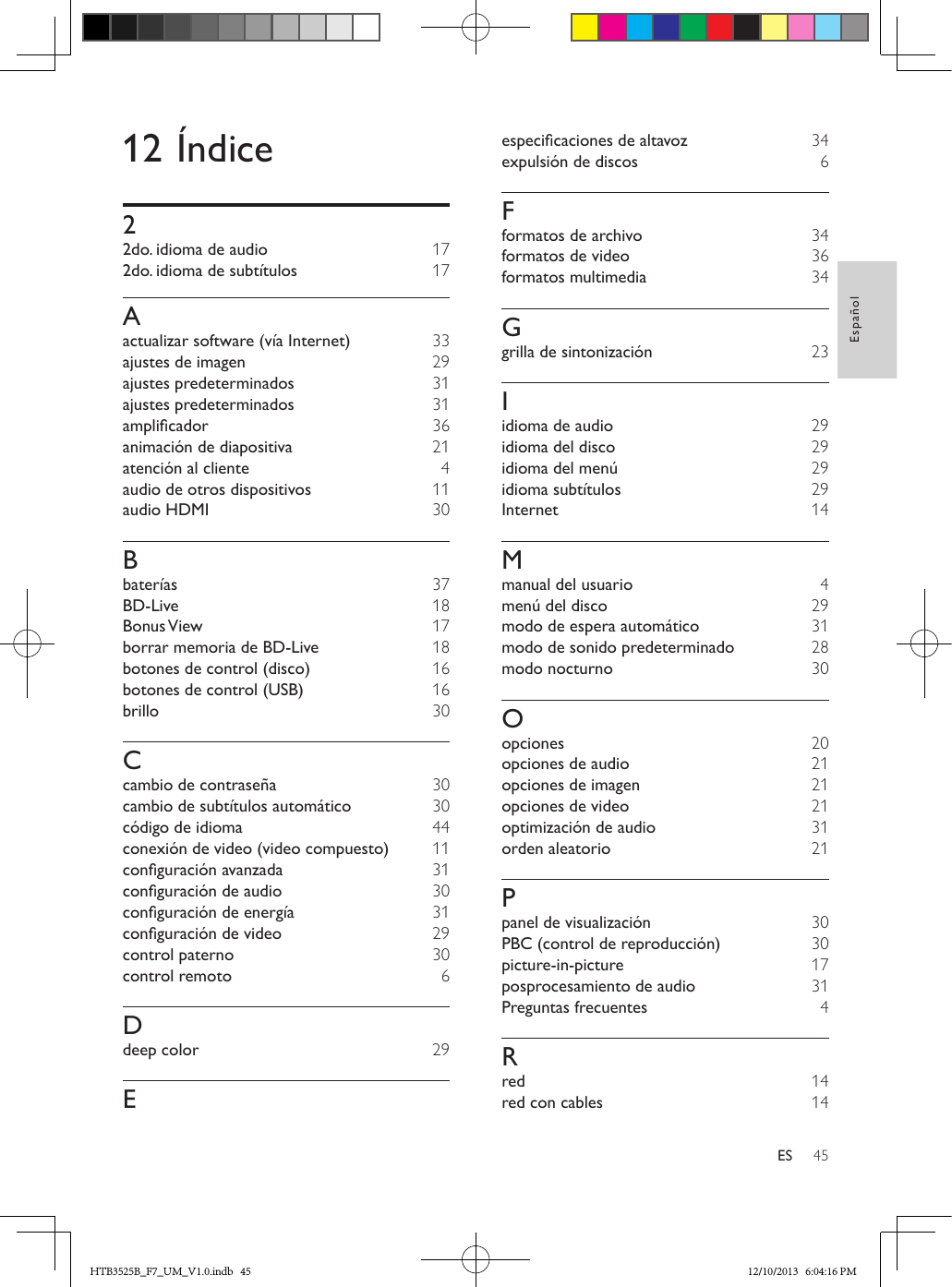 45EspañolES12 Índice22do. idioma de audio  172do. idioma de subtítulos  17Aactualizar software (vía Internet) 33ajustes de imagen  29ajustes predeterminados  31ajustes predeterminados  31amplicador  36animación de diapositiva  21atención al cliente  4audio de otros dispositivos  11audio HDMI  30Bbaterías  37BD-Live  18Bonus View  17borrar memoria de BD-Live  18botones de control (disco)  16botones de control (USB)  16brillo  30Ccambio de contraseña  30cambio de subtítulos automático  30código de idioma  44conexión de video (video compuesto)  11conguraciónavanzada  31conguracióndeaudio  30conguracióndeenergía  31conguracióndevideo  29control paterno  30control remoto  6Ddeep color  29Eespecicacionesdealtavoz  34expulsión de discos  6Fformatos de archivo  34formatos de video  36formatos multimedia  34Ggrilla de sintonización 23Iidioma de audio  29idioma del disco  29idioma del menú  29idioma subtítulos  29Internet  14Mmanual del usuario  4menú del disco  29modo de espera automático  31modo de sonido predeterminado  28modo nocturno  30Oopciones  20opciones de audio  21opciones de imagen  21opciones de video  21optimización de audio  31orden aleatorio  21Ppanel de visualización  30PBC (control de reproducción)  30picture-in-picture  17posprocesamiento de audio  31Preguntas frecuentes  4Rred  14red con cables  14HTB3525B_F7_UM_V1.0.indb   45 12/10/2013   6:04:16 PM