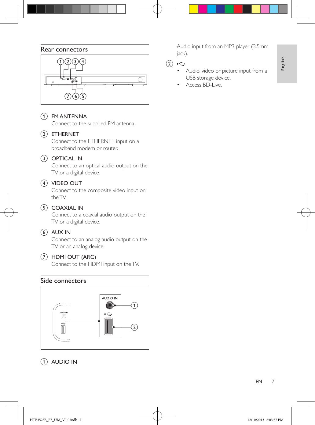 7EnglishENRear connectors  a  FM ANTENNAConnect to the supplied FM antenna.b  ETHERNETConnect to the ETHERNET input on a broadband modem or router.c  OPTICAL INConnect to an optical audio output on the TV or a digital device.d  VIDEO OUTConnect to the composite video input on the TV.e  COAXIAL INConnect to a coaxial audio output on the TV or a digital device.f  AUX INConnect to an analog audio output on the TV or an analog device. g  HDMI OUT (ARC)Connect to the HDMI input on the TV.Side connectors  a  AUDIO INfea bc dgAudio input from an MP3 player (3.5mm jack).b •  Audio, video or picture input from a USB storage device.•  Access BD-Live.HTB3525B_F7_UM_V1.0.indb   7 12/10/2013   6:03:57 PM