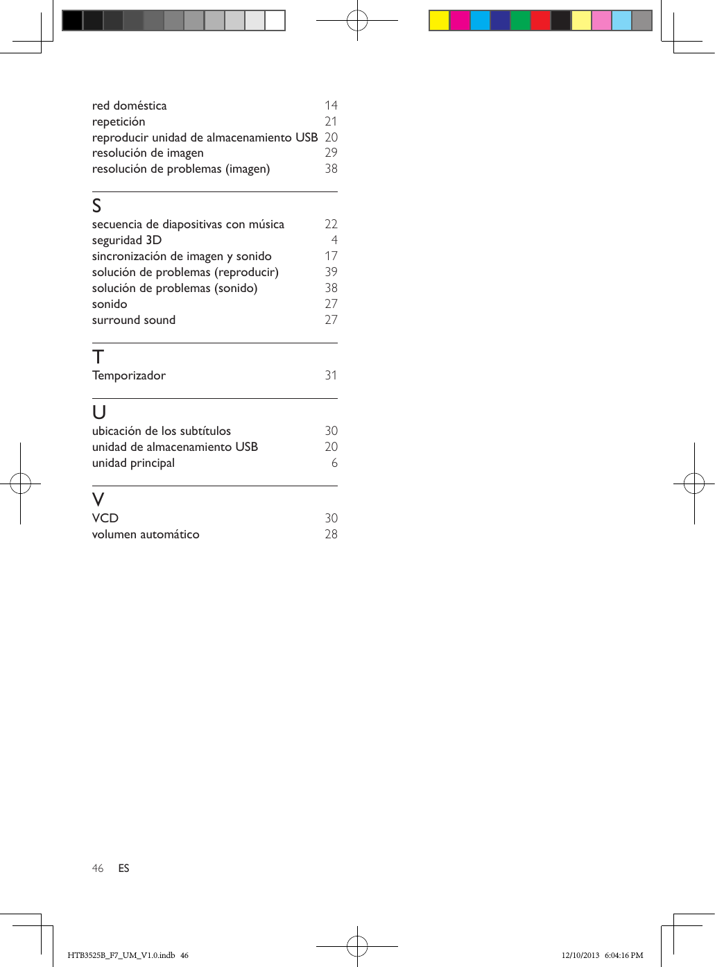 46 ESred doméstica  14repetición  21reproducir unidad de almacenamiento USB  20resolución de imagen  29resolución de problemas (imagen)  38Ssecuencia de diapositivas con música 22seguridad 3D  4sincronización de imagen y sonido  17solución de problemas (reproducir)  39solución de problemas (sonido)  38sonido  27surround sound  27TTemporizador  31Uubicación de los subtítulos  30unidad de almacenamiento USB  20unidad principal  6VVCD  30volumen automático  28HTB3525B_F7_UM_V1.0.indb   46 12/10/2013   6:04:16 PM