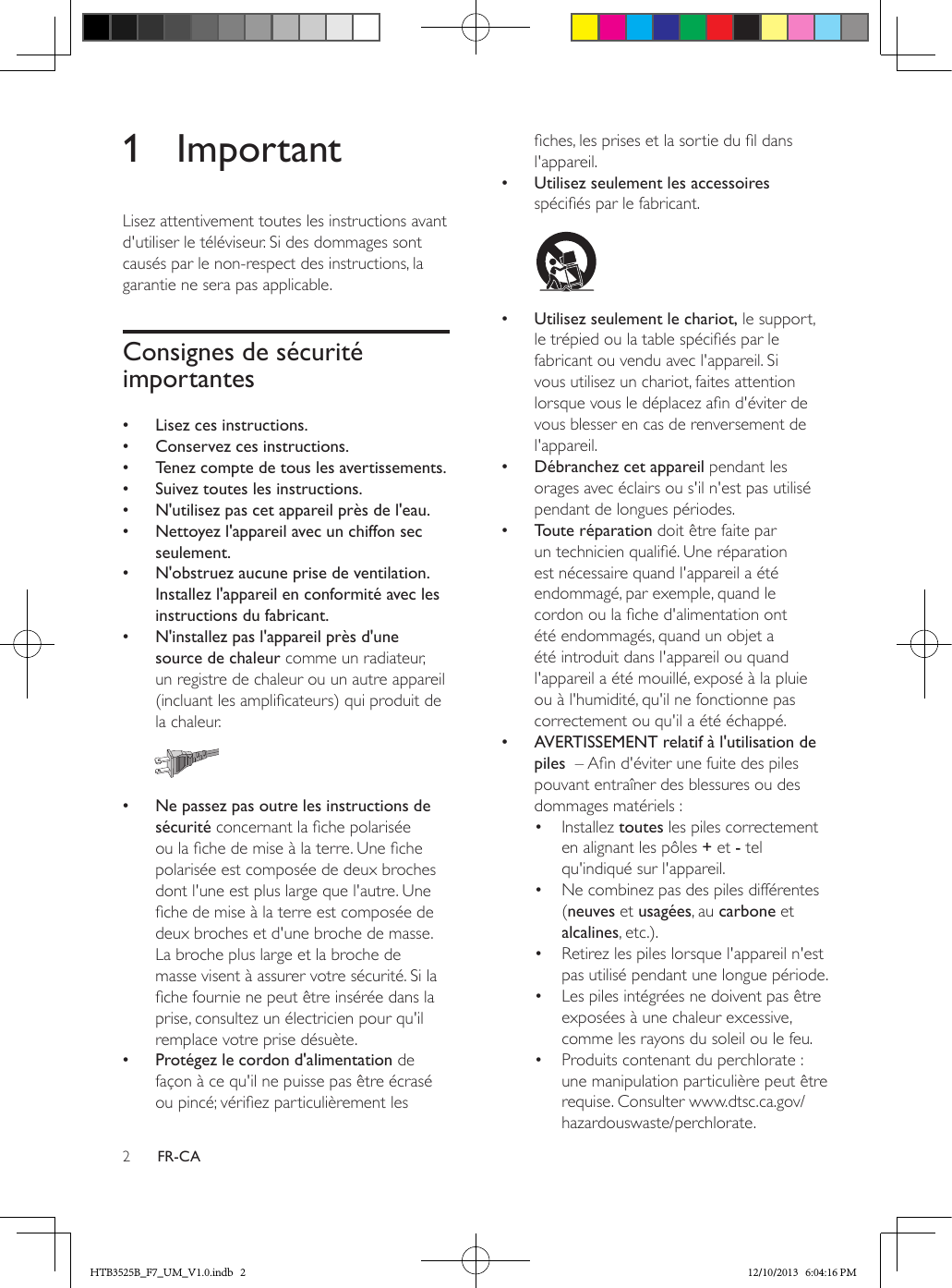 2FR-CA1 ImportantLisez attentivement toutes les instructions avant d&apos;utiliser le téléviseur. Si des dommages sont causés par le non-respect des instructions, la garantie ne sera pas applicable.Consignes de sécurité importantes •Lisez ces instructions. •Conservez ces instructions. •Tenez compte de tous les avertissements. •Suivez toutes les instructions. •N&apos;utilisez pas cet appareil près de l&apos;eau. •Nettoyez l&apos;appareil avec un chiffon sec seulement. •N&apos;obstruez aucune prise de ventilation. Installez l&apos;appareil en conformité avec les instructions du fabricant. •N&apos;installez pas l&apos;appareil près d&apos;une source de chaleur comme un radiateur, un registre de chaleur ou un autre appareil (incluant les amplicateurs) qui produit de la chaleur.   •Ne passez pas outre les instructions de sécurité concernant la che polarisée ou la che de mise à la terre. Une che polarisée est composée de deux broches dont l&apos;une est plus large que l&apos;autre. Une che de mise à la terre est composée de deux broches et d&apos;une broche de masse. La broche plus large et la broche de masse visent à assurer votre sécurité. Si la che fournie ne peut être insérée dans la prise, consultez un électricien pour qu&apos;il remplace votre prise désuète. •Protégez le cordon d&apos;alimentation de façon à ce qu&apos;il ne puisse pas être écrasé ou pincé; vériez particulièrement les ches, les prises et la sortie du l dans l&apos;appareil. •Utilisez seulement les accessoires spéciés par le fabricant.   •Utilisez seulement le chariot, le support, le trépied ou la table spéciés par le fabricant ou vendu avec l&apos;appareil. Si vous utilisez un chariot, faites attention lorsque vous le déplacez an d&apos;éviter de vous blesser en cas de renversement de l&apos;appareil. •Débranchez cet appareil pendant les orages avec éclairs ou s&apos;il n&apos;est pas utilisé pendant de longues périodes. •Toute réparation doit être faite par un technicien qualié. Une réparation est nécessaire quand l&apos;appareil a été endommagé, par exemple, quand le cordon ou la che d&apos;alimentation ont été endommagés, quand un objet a été introduit dans l&apos;appareil ou quand l&apos;appareil a été mouillé, exposé à la pluie ou à l&apos;humidité, qu&apos;il ne fonctionne pas correctement ou qu&apos;il a été échappé. •AVERTISSEMENT relatif à l&apos;utilisation de piles  – An d&apos;éviter une fuite des piles pouvant entraîner des blessures ou des dommages matériels :•  Installez toutes les piles correctement en alignant les pôles + et - tel qu&apos;indiqué sur l&apos;appareil.•  Ne combinez pas des piles différentes (neuves et usagées, au carbone et alcalines, etc.).•  Retirez les piles lorsque l&apos;appareil n&apos;est pas utilisé pendant une longue période.•  Les piles intégrées ne doivent pas être exposées à une chaleur excessive, comme les rayons du soleil ou le feu.•  Produits contenant du perchlorate : une manipulation particulière peut être requise. Consulter www.dtsc.ca.gov/hazardouswaste/perchlorate.HTB3525B_F7_UM_V1.0.indb   2 12/10/2013   6:04:16 PM