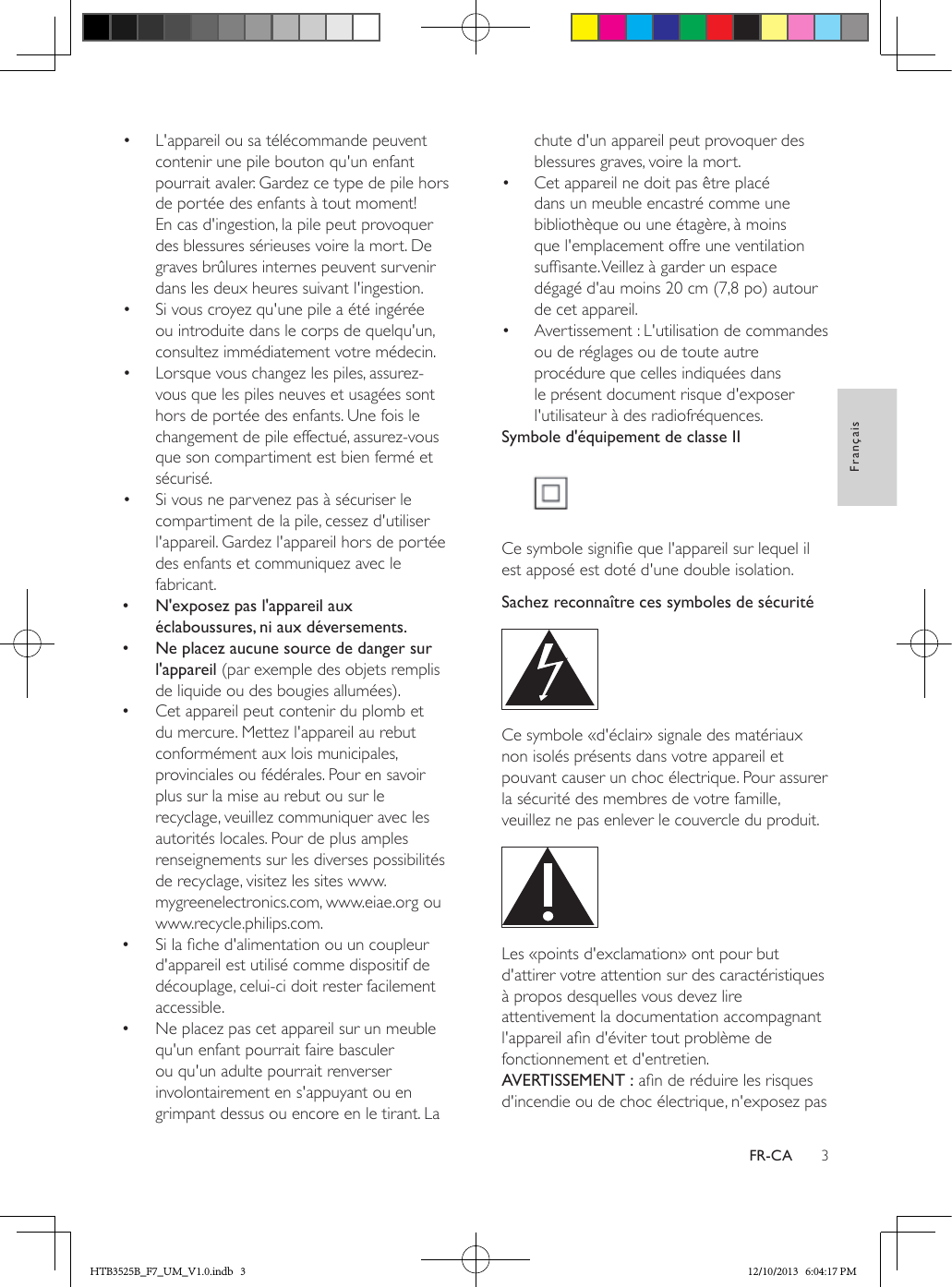 3FrançaisFR-CA•  L&apos;appareil ou sa télécommande peuvent contenir une pile bouton qu&apos;un enfant pourrait avaler. Gardez ce type de pile hors de portée des enfants à tout moment! En cas d&apos;ingestion, la pile peut provoquer des blessures sérieuses voire la mort. De graves brûlures internes peuvent survenir dans les deux heures suivant l&apos;ingestion.•  Si vous croyez qu&apos;une pile a été ingérée ou introduite dans le corps de quelqu&apos;un, consultez immédiatement votre médecin.•  Lorsque vous changez les piles, assurez-vous que les piles neuves et usagées sont hors de portée des enfants. Une fois le changement de pile effectué, assurez-vous que son compartiment est bien fermé et sécurisé.•  Si vous ne parvenez pas à sécuriser le compartiment de la pile, cessez d&apos;utiliser l&apos;appareil. Gardez l&apos;appareil hors de portée des enfants et communiquez avec le fabricant. •N&apos;exposez pas l&apos;appareil aux éclaboussures, ni aux déversements. •Ne placez aucune source de danger sur l&apos;appareil (par exemple des objets remplis de liquide ou des bougies allumées). •Cet appareil peut contenir du plomb et du mercure. Mettez l&apos;appareil au rebut conformément aux lois municipales, provinciales ou fédérales. Pour en savoir plus sur la mise au rebut ou sur le recyclage, veuillez communiquer avec les autorités locales. Pour de plus amples renseignements sur les diverses possibilités de recyclage, visitez les sites www.mygreenelectronics.com, www.eiae.org ou www.recycle.philips.com. •Si la che d&apos;alimentation ou un coupleur d&apos;appareil est utilisé comme dispositif de découplage, celui-ci doit rester facilement accessible. •Ne placez pas cet appareil sur un meuble qu&apos;un enfant pourrait faire basculer ou qu&apos;un adulte pourrait renverser involontairement en s&apos;appuyant ou en grimpant dessus ou encore en le tirant. La chute d&apos;un appareil peut provoquer des blessures graves, voire la mort.•  Cet appareil ne doit pas être placé dans un meuble encastré comme une bibliothèque ou une étagère, à moins que l&apos;emplacement offre une ventilation sufsante. Veillez à garder un espace dégagé d&apos;au moins 20 cm (7,8 po) autour de cet appareil.•  Avertissement : L&apos;utilisation de commandes ou de réglages ou de toute autre procédure que celles indiquées dans le présent document risque d&apos;exposer l&apos;utilisateur à des radiofréquences.Symbole d&apos;équipement de classe II Ce symbole signie que l&apos;appareil sur lequel il est apposé est doté d&apos;une double isolation.Sachez reconnaître ces symboles de sécurité  Ce symbole «d&apos;éclair» signale des matériaux non isolés présents dans votre appareil et pouvant causer un choc électrique. Pour assurer la sécurité des membres de votre famille, veuillez ne pas enlever le couvercle du produit.  Les «points d&apos;exclamation» ont pour but d&apos;attirer votre attention sur des caractéristiques à propos desquelles vous devez lire attentivement la documentation accompagnant l&apos;appareil an d&apos;éviter tout problème de fonctionnement et d&apos;entretien. AVERTISSEMENT : an de réduire les risques d&apos;incendie ou de choc électrique, n&apos;exposez pas HTB3525B_F7_UM_V1.0.indb   3 12/10/2013   6:04:17 PM