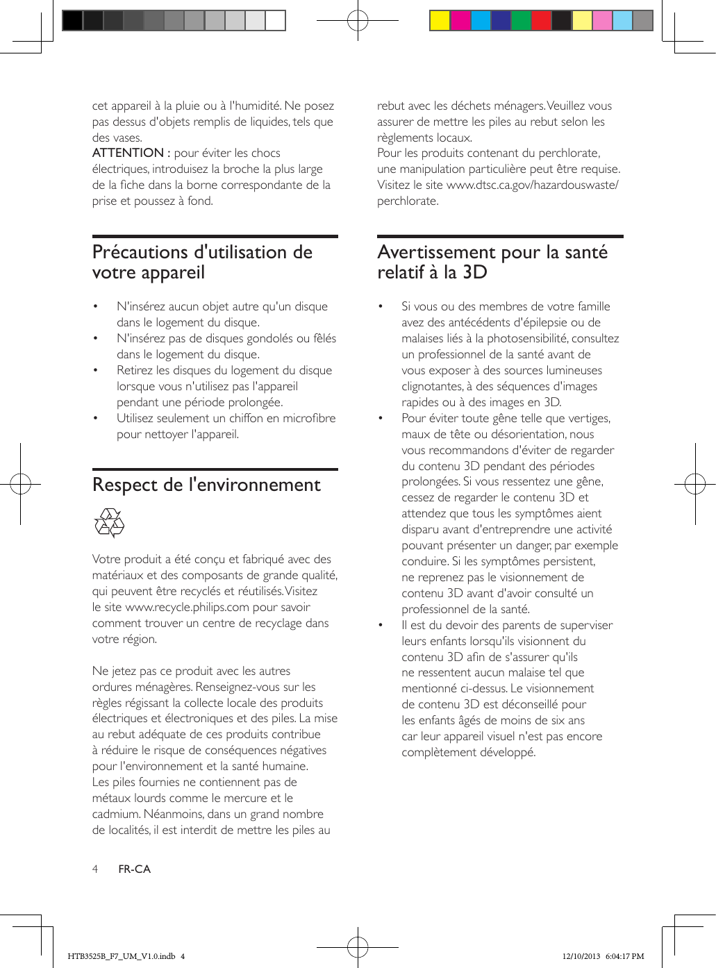 4FR-CAcet appareil à la pluie ou à l&apos;humidité. Ne posez pas dessus d&apos;objets remplis de liquides, tels que des vases. ATTENTION : pour éviter les chocs électriques, introduisez la broche la plus large de la che dans la borne correspondante de la prise et poussez à fond. Précautions d&apos;utilisation de votre appareil•  N&apos;insérez aucun objet autre qu&apos;un disque dans le logement du disque.•  N&apos;insérez pas de disques gondolés ou fêlés dans le logement du disque.•  Retirez les disques du logement du disque lorsque vous n&apos;utilisez pas l&apos;appareil pendant une période prolongée.•  Utilisez seulement un chiffon en microbre pour nettoyer l&apos;appareil.Respect de l&apos;environnement  Votre produit a été conçu et fabriqué avec des matériaux et des composants de grande qualité, qui peuvent être recyclés et réutilisés. Visitez le site www.recycle.philips.com pour savoir comment trouver un centre de recyclage dans votre région. Ne jetez pas ce produit avec les autres ordures ménagères. Renseignez-vous sur les règles régissant la collecte locale des produits électriques et électroniques et des piles. La mise au rebut adéquate de ces produits contribue à réduire le risque de conséquences négatives pour l&apos;environnement et la santé humaine.Les piles fournies ne contiennent pas de métaux lourds comme le mercure et le cadmium. Néanmoins, dans un grand nombre de localités, il est interdit de mettre les piles au rebut avec les déchets ménagers. Veuillez vous assurer de mettre les piles au rebut selon les règlements locaux.Pour les produits contenant du perchlorate, une manipulation particulière peut être requise. Visitez le site www.dtsc.ca.gov/hazardouswaste/perchlorate.Avertissement pour la santé relatif à la 3D•  Si vous ou des membres de votre famille avez des antécédents d&apos;épilepsie ou de malaises liés à la photosensibilité, consultez un professionnel de la santé avant de vous exposer à des sources lumineuses clignotantes, à des séquences d&apos;images rapides ou à des images en 3D.•  Pour éviter toute gêne telle que vertiges, maux de tête ou désorientation, nous vous recommandons d&apos;éviter de regarder du contenu 3D pendant des périodes prolongées. Si vous ressentez une gêne, cessez de regarder le contenu 3D et attendez que tous les symptômes aient disparu avant d&apos;entreprendre une activité pouvant présenter un danger, par exemple conduire. Si les symptômes persistent, ne reprenez pas le visionnement de contenu 3D avant d&apos;avoir consulté un professionnel de la santé.•  Il est du devoir des parents de superviser leurs enfants lorsqu&apos;ils visionnent du contenu 3D an de s&apos;assurer qu&apos;ils ne ressentent aucun malaise tel que mentionné ci-dessus. Le visionnement de contenu 3D est déconseillé pour les enfants âgés de moins de six ans car leur appareil visuel n&apos;est pas encore complètement développé.HTB3525B_F7_UM_V1.0.indb   4 12/10/2013   6:04:17 PM