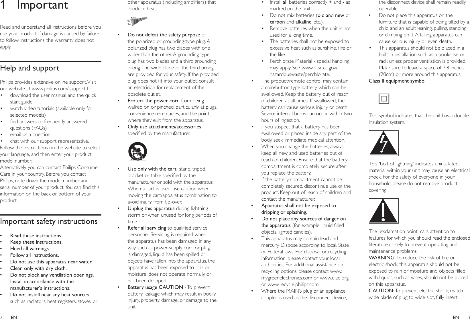 2 3ENEN• Install all batteries correctly, + and - as marked on the unit.• Do not mix batteries (old and new or carbon and alkaline, etc.).• Remove batteries when the unit is not used for a long time.• The batteries shall not be exposed to excessiveheatsuchassunshine,reorthe like.• Perchlorate Material - special handling may apply. See www.dtsc.ca.gov/hazardouswaste/perchlorate.• The product/remote control may contain a coin/button type battery, which can be swallowed. Keep the battery out of reach of children at all times! If swallowed, the battery can cause serious injury or death. Severe internal burns can occur within two hours of ingestion.• If you suspect that a battery has been swallowed or placed inside any part of the body, seek immediate medical attention.• When you change the batteries, always keep all new and used batteries out of reach of children. Ensure that the battery compartment is completely secure after you replace the battery.• If the battery compartment cannot be completely secured, discontinue use of the product. Keep out of reach of children and contact the manufacturer. •Apparatus shall not be exposed to dripping or splashing. •Do not place any sources of danger on the apparatus (forexample.liquidlledobjects, lighted candles). •This apparatus may contain lead and mercury. Dispose according to local, State or Federal laws. For disposal or recycling information, please contact your local authorities. For additional assistance on recycling options, please contact www.mygreenelectronics.com or www.eiae.org or www.recycle.philips.com. •Where the MAINS plug or an appliance coupler is used as the disconnect device, the disconnect device shall remain readily operable. •Do not place this apparatus on the furniture that is capable of being tilted by a child and an adult leaning, pulling, standing or climbing on it. A falling apparatus can cause serious injury or even death.• This apparatus should not be placed in a built-in installation such as a bookcase or rack unless proper ventilation is provided. Make sure to leave a space of 7.8 inches (20cm) or more around this apparatus.Class II equipment symbol This symbol indicates that the unit has a double insulation system. This &apos;bolt of lightning&apos; indicates uninsulated material within your unit may cause an electrical shock. For the safety of everyone in your household, please do not remove product covering.  The &apos;exclamation point&apos; calls attention to features for which you should read the enclosed literature closely to prevent operating and maintenance problems. WARNING:Toreducetheriskofreorelectric shock, this apparatus should not be exposedtorainormoistureandobjectslledwith liquids, such as vases, should not be placed on this apparatus. CAUTION: To prevent electric shock, match wide blade of plug to wide slot, fully insert. 1 ImportantRead and understand all instructions before you use your product. If damage is caused by failure to follow instructions, the warranty does not apply.Help and supportPhilips provides extensive online support. Visit our website at www.philips.com/support to:• download the user manual and the quick start guide• watch video tutorials (available only for selected models)• ndanswerstofrequentlyansweredquestions (FAQs)• email us a question• chat with our support representative.Follow the instructions on the website to select your language, and then enter your product model number. Alternatively, you can contact Philips Consumer Care in your country. Before you contact Philips, note down the model number and serialnumberofyourproduct.Youcanndthisinformation on the back or bottom of your product.Important safety instructions •Read these instructions. •Keep these instructions. •Heed all warnings. •Follow all instructions. •Do not use this apparatus near water. •Clean only with dry cloth. •Do not block any ventilation openings. Install in accordance with the manufacturer&apos;s instructions. •Do not install near any heat sources such as radiators, heat registers, stoves, or otherapparatus(includingampliers)thatproduce heat.   •Do not defeat the safety purpose of the polarized or grounding-type plug. A polarized plug has two blades with one wider than the other. A grounding type plug has two blades and a third grounding prong. The wide blade or the third prong are provided for your safety. If the provided plugdoesnottintoyouroutlet,consultan electrician for replacement of the obsolete outlet. •Protect the power cord from being walked on or pinched, particularly at plugs, convenience receptacles, and the point where they exit from the apparatus. •Only use attachments/accessories speciedbythemanufacturer.   •Use only with the cart, stand, tripod, bracketortablespeciedbythemanufacturer or sold with the apparatus. When a cart is used, use caution when moving the cart/apparatus combination to avoid injury from tip-over. •Unplug this apparatus during lightning storm or when unused for long periods of time. •Refer all servicing toqualiedservicepersonnel. Servicing is required when the apparatus has been damaged in any way, such as power-supply cord or plug is damaged, liquid has been spilled or objects have fallen into the apparatus, the apparatus has been exposed to rain or moisture, does not operate normally, or has been dropped. •Battery usage CAUTION - To prevent battery leakage which may result in bodily injury, property damage, or damage to the unit: