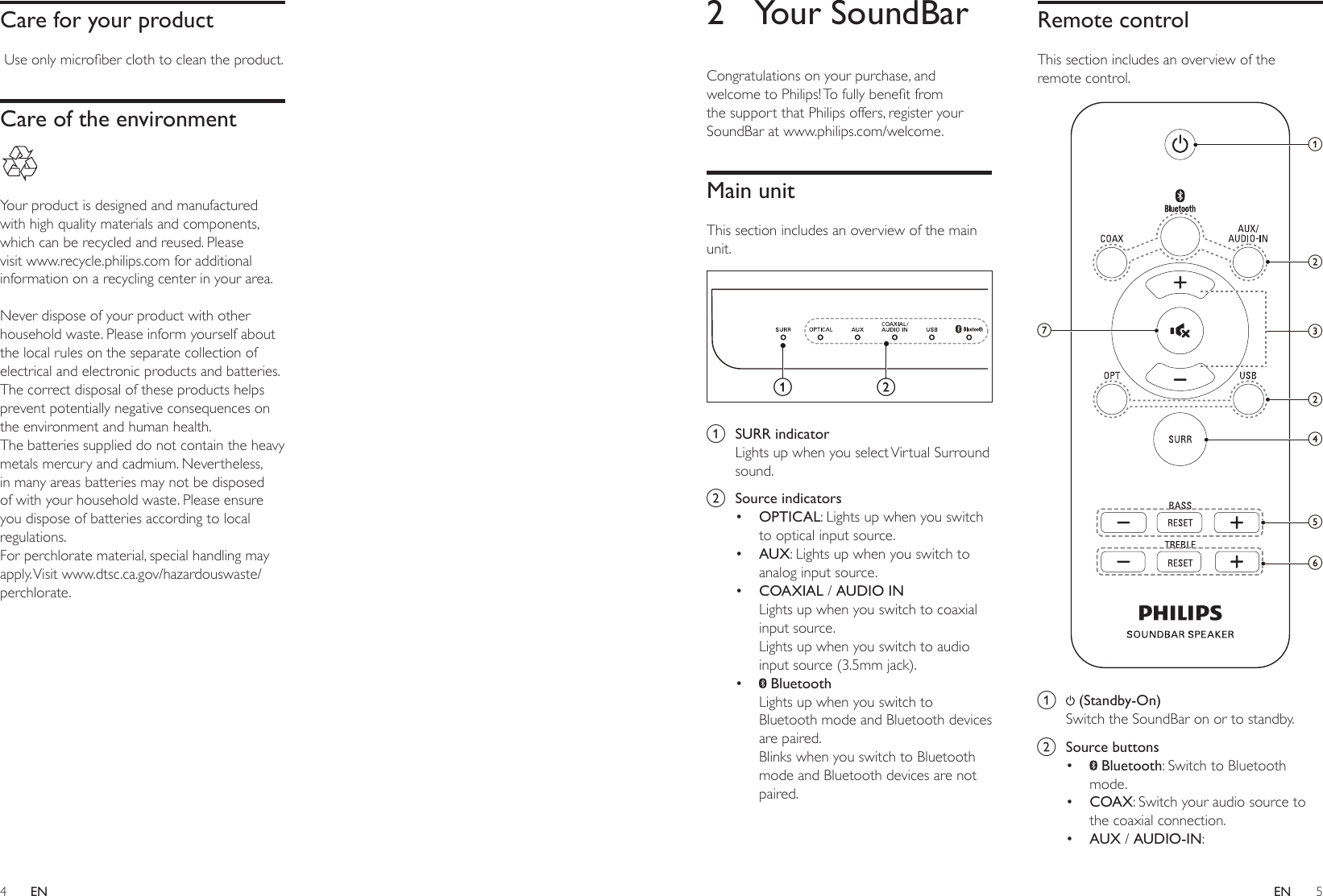 4 5ENEN2  Your SoundBarCongratulations on your purchase, and welcometoPhilips!Tofullybenetfromthe support that Philips offers, register your SoundBar at www.philips.com/welcome.Main unitThis section includes an overview of the main unit.  a  SURR indicatorLights up when you select Virtual Surround sound.b  Source indicators• OPTICAL: Lights up when you switch to optical input source. • AUX: Lights up when you switch to analog input source. • COAXIAL / AUDIO INLights up when you switch to coaxial input source. Lights up when you switch to audio input source (3.5mm jack).•  BluetoothLights up when you switch to Bluetooth mode and Bluetooth devices are paired. Blinks when you switch to Bluetooth mode and Bluetooth devices are not paired.abRemote controlThis section includes an overview of the remote control. a   (Standby-On) Switch the SoundBar on or to standby.b  Source buttons•  Bluetooth: Switch to Bluetooth mode.• COAX: Switch your audio source to the coaxial connection. • AUX / AUDIO-IN: acdgefbbCare for your productUseonlymicroberclothtocleantheproduct.Care of the environment Your product is designed and manufactured with high quality materials and components, which can be recycled and reused. Please visit www.recycle.philips.com for additional information on a recycling center in your area. Never dispose of your product with other household waste. Please inform yourself about the local rules on the separate collection of electrical and electronic products and batteries. The correct disposal of these products helps prevent potentially negative consequences on the environment and human health.The batteries supplied do not contain the heavy metals mercury and cadmium. Nevertheless, in many areas batteries may not be disposed of with your household waste. Please ensure you dispose of batteries according to local regulations.For perchlorate material, special handling may apply. Visit  www.dtsc.ca.gov/hazardouswaste/perchlorate.