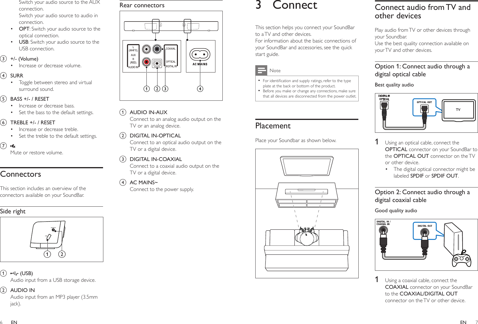 6 7ENEN3 ConnectThis section helps you connect your SoundBar to a TV and other devices. For information about the basic connections of your SoundBar and accessories, see the quick start guide. Note •Foridenticationandsupplyratings,refertothetypeplate at the back or bottom of the product. •Before you make or change any connections, make sure that all devices are disconnected from the power outlet.PlacementPlace your Soundbar as shown below. Connect audio from TV and other devicesPlay audio from TV or other devices through your Soundbar.Use the best quality connection available on your TV and other devices. Option 1: Connect audio through a digital optical cableBest quality audio  1  Using an optical cable, connect the OPTICAL connector on your SoundBar to the OPTICAL OUT connector on the TV or other device. • The digital optical connector might be labeled SPDIF or SPDIF OUT. Option 2: Connect audio through a digital coaxial cableGood quality audio  1  Using a coaxial cable, connect the COAXIAL connector on your SoundBar to the COAXIAL/DIGITAL OUT connector on the TV or other device. TVSwitch your audio source to the AUX connection. Switch your audio source to audio in connection.• OPT: Switch your audio source to the optical connection. • USB: Switch your audio source to the USB connection. c  +/- (Volume)• Increase or decrease volume.d  SURR• Toggle between stereo and virtual surround sound.e  BASS +/- / RESET• Increase or decrease bass.• Set the bass to the default settings.f  TREBLE +/- / RESET• Increase or decrease treble.• Set the treble to the default settings.g Mute or restore volume.ConnectorsThis section includes an overview of the connectors available on your SoundBar.Side right a   (USB)Audio input from a USB storage device.b  AUDIO INAudio input from an MP3 player (3.5mm jack).a bRear connectors a  AUDIO IN-AUXConnect to an analog audio output on the TV or an analog device. b  DIGITAL IN-OPTICALConnect to an optical audio output on the TV or a digital device. c  DIGITAL IN-COAXIALConnect to a coaxial audio output on the TV or a digital device. d  AC MAINS~Connect to the power supply.bac d