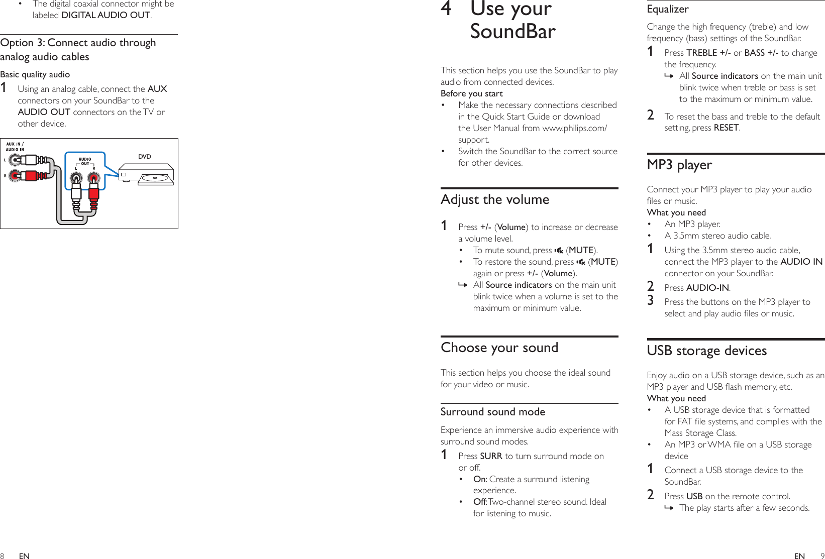 8 9ENEN4  Use your SoundBarThis section helps you use the SoundBar to play audio from connected devices.Before you start• Make the necessary connections described in the Quick Start Guide or download the User Manual from www.philips.com/support.• Switch the SoundBar to the correct source for other devices.Adjust the volume1  Press +/- (Volume) to increase or decrease a volume level.• To mute sound, press   (MUTE).• To restore the sound, press   (MUTE) again or press +/- (Volume). » All Source indicators on the main unit blink twice when a volume is set to the maximum or minimum value.Choose your soundThis section helps you choose the ideal sound for your video or music.Surround sound modeExperience an immersive audio experience with surround sound modes.1  Press SURR to turn surround mode on or off. • On: Create a surround listening experience. • Off: Two-channel stereo sound. Ideal for listening to music.EqualizerChange the high frequency (treble) and low frequency (bass) settings of the SoundBar.1  Press TREBLE +/- or BASS +/- to change the frequency. » All Source indicators on the main unit blink twice when treble or bass is set to the maximum or minimum value.2  To reset the bass and treble to the default setting, press RESET. MP3 playerConnect your MP3 player to play your audio lesormusic.What you need• An MP3 player.• A 3.5mm stereo audio cable.1  Using the 3.5mm stereo audio cable, connect the MP3 player to the AUDIO IN connector on your SoundBar.2  Press AUDIO-IN.3  Press the buttons on the MP3 player to selectandplayaudiolesormusic.USB storage devicesEnjoy audio on a USB storage device, such as an MP3playerandUSBashmemory,etc.What you need• A USB storage device that is formatted forFATlesystems,andcomplieswiththeMass Storage Class.• AnMP3orWMAleonaUSBstoragedevice1  Connect a USB storage device to the SoundBar.2  Press USB on the remote control.  » The play starts after a few seconds.• The digital coaxial connector might be labeled DIGITAL AUDIO OUT. Option 3: Connect audio through analog audio cablesBasic quality audio1  Using an analog cable, connect the AUX connectors on your SoundBar to the AUDIO OUT connectors on the TV or other device. DVD