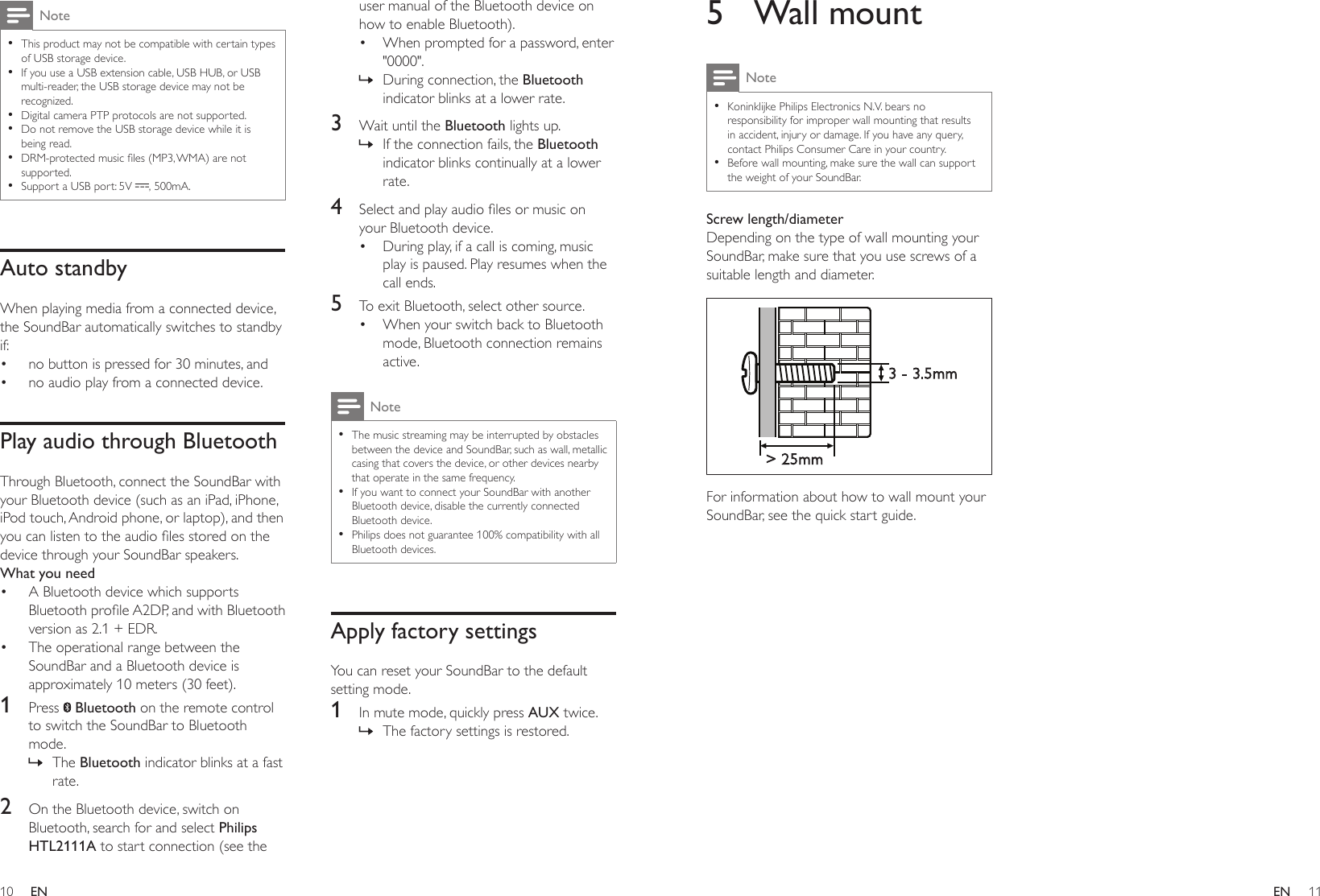 10 11ENEN5  Wall mountNote •Koninklijke Philips Electronics N.V. bears no responsibility for improper wall mounting that results in accident, injury or damage. If you have any query, contact Philips Consumer Care in your country. •Before wall mounting, make sure the wall can support the weight of your SoundBar.Screw length/diameterDepending on the type of wall mounting your SoundBar, make sure that you use screws of a suitable length and diameter.  For information about how to wall mount your SoundBar, see the quick start guide.&gt; 25mm3 - 3.5mmNote •This product may not be compatible with certain types of USB storage device. •If you use a USB extension cable, USB HUB, or USB multi-reader, the USB storage device may not be recognized. •Digital camera PTP protocols are not supported. •Do not remove the USB storage device while it is being read. •DRM-protectedmusicles(MP3,WMA)arenotsupported.  •Support a USB port: 5V  , 500mA.Auto standbyWhen playing media from a connected device, the SoundBar automatically switches to standby if:• no button is pressed for 30 minutes, and• no audio play from a connected device.Play audio through BluetoothThrough Bluetooth, connect the SoundBar with your Bluetooth device (such as an iPad, iPhone, iPod touch, Android phone, or laptop), and then youcanlistentotheaudiolesstoredonthedevice through your SoundBar speakers.What you need• A Bluetooth device which supports BluetoothproleA2DP,andwithBluetoothversion as 2.1 + EDR.• The operational range between the SoundBar and a Bluetooth device is approximately 10 meters (30 feet).1  Press   Bluetooth on the remote control to switch the SoundBar to Bluetooth mode. » The Bluetooth indicator blinks at a fast rate.2  On the Bluetooth device, switch on Bluetooth, search for and select Philips HTL2111A to start connection (see the user manual of the Bluetooth device on how to enable Bluetooth).• When prompted for a password, enter &quot;0000&quot;. » During connection, the Bluetooth indicator blinks at a lower rate.3  Wait until the Bluetooth lights up. » If the connection fails, the Bluetooth indicator blinks continually at a lower rate.4  Selectandplayaudiolesormusiconyour Bluetooth device.• During play, if a call is coming, music play is paused. Play resumes when the call ends.5  To exit Bluetooth, select other source.• When your switch back to Bluetooth mode, Bluetooth connection remains active.Note •The music streaming may be interrupted by obstacles between the device and SoundBar, such as wall, metallic casing that covers the device, or other devices nearby that operate in the same frequency. •If you want to connect your SoundBar with another Bluetooth device, disable the currently connected Bluetooth device. •Philips does not guarantee 100% compatibility with all Bluetooth devices.Apply factory settingsYou can reset your SoundBar to the default setting mode.1  In mute mode, quickly press AUX twice. » The factory settings is restored.