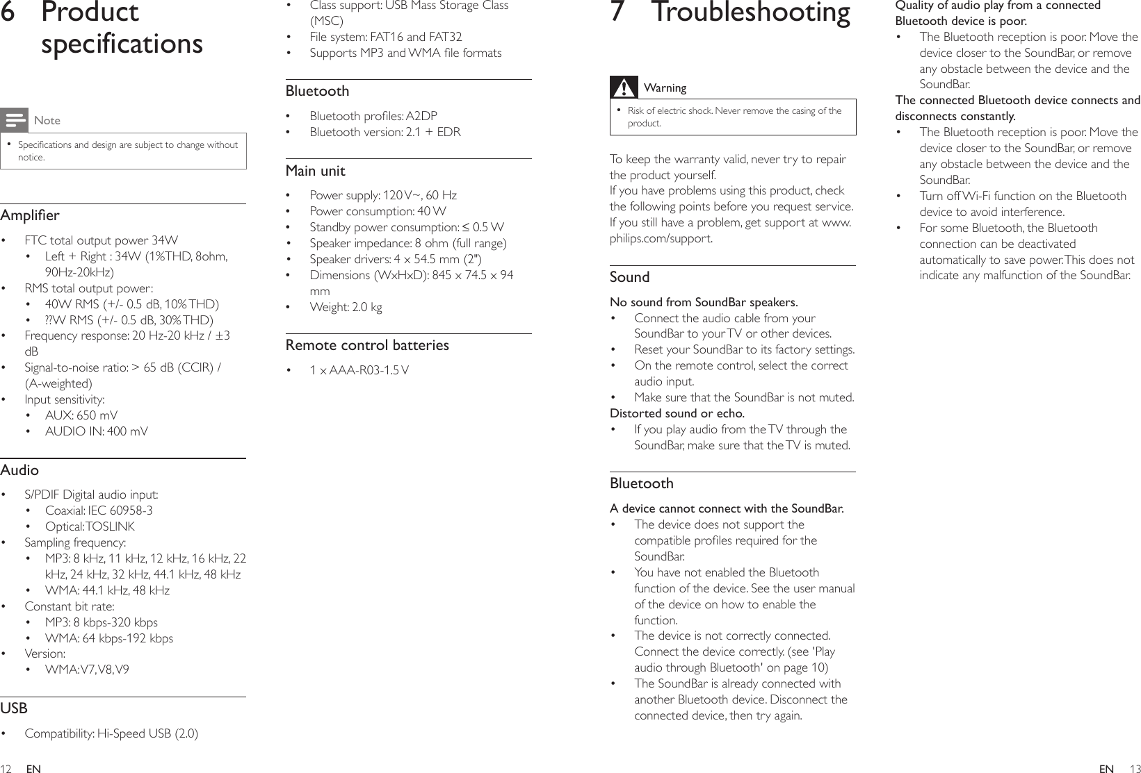 12 13ENEN7 TroubleshootingWarning •Risk of electric shock. Never remove the casing of the product.To keep the warranty valid, never try to repair the product yourself. If you have problems using this product, check the following points before you request service. If you still have a problem, get support at www.philips.com/support. SoundNo sound from SoundBar speakers.• Connect the audio cable from your SoundBar to your TV or other devices. • Reset your SoundBar to its factory settings.• On the remote control, select the correct audio input.• Make sure that the SoundBar is not muted. Distorted sound or echo.• If you play audio from the TV through the SoundBar, make sure that the TV is muted.BluetoothA device cannot connect with the SoundBar.• The device does not support the compatibleprolesrequiredfortheSoundBar.• You have not enabled the Bluetooth function of the device. See the user manual of the device on how to enable the function.• The device is not correctly connected. Connect the device correctly. (see &apos;Play audio through Bluetooth&apos; on page 10)• The SoundBar is already connected with another Bluetooth device. Disconnect the connected device, then try again.Quality of audio play from a connected Bluetooth device is poor.• The Bluetooth reception is poor. Move the device closer to the SoundBar, or remove any obstacle between the device and the SoundBar.The connected Bluetooth device connects and disconnects constantly.• The Bluetooth reception is poor. Move the device closer to the SoundBar, or remove any obstacle between the device and the SoundBar.• Turn off Wi-Fi function on the Bluetooth device to avoid interference.• For some Bluetooth, the Bluetooth connection can be deactivated automatically to save power. This does not indicate any malfunction of the SoundBar.6 Product specificationsNote •Specicationsanddesignaresubjecttochangewithoutnotice.Amplier• FTC total output power 34W• Left + Right : 34W (1%THD, 8ohm, 90Hz-20kHz)• RMS total output power: • 40W RMS (+/- 0.5 dB, 10% THD)• ??W RMS (+/- 0.5 dB, 30% THD)• Frequency response: 20 Hz-20 kHz / ±3 dB• Signal-to-noise ratio: &gt; 65 dB (CCIR) / (A-weighted)• Input sensitivity:• AUX: 650 mV• AUDIO IN: 400 mVAudio• S/PDIF Digital audio input:• Coaxial: IEC 60958-3• Optical: TOSLINK• Sampling frequency:• MP3: 8 kHz, 11 kHz, 12 kHz, 16 kHz, 22 kHz, 24 kHz, 32 kHz, 44.1 kHz, 48 kHz• WMA: 44.1 kHz, 48 kHz • Constant bit rate:• MP3: 8 kbps-320 kbps• WMA: 64 kbps-192 kbps• Version:• WMA: V7, V8, V9USB• Compatibility: Hi-Speed USB (2.0)• Class support: USB Mass Storage Class (MSC)• File system: FAT16 and FAT32• SupportsMP3andWMAleformatsBluetooth •Bluetoothproles:A2DP •Bluetooth version: 2.1 + EDRMain unit •Power supply: 120 V~, 60 Hz •Power consumption: 40 W •Standbypowerconsumption:≤0.5W• Speaker impedance: 8 ohm (full range) • Speaker drivers: 4 x 54.5 mm (2&quot;) •Dimensions (WxHxD): 845 x 74.5 x 94 mm •Weight: 2.0 kgRemote control batteries• 1  x AAA-R03-1.5 V 