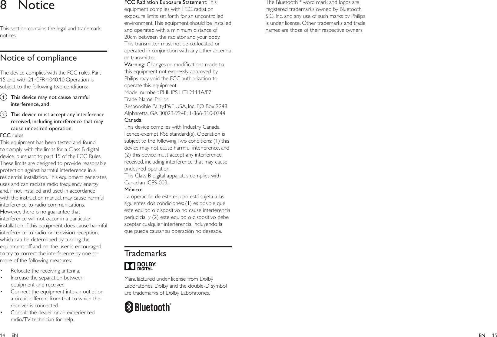 14 15ENENThe Bluetooth   word mark and logos are registered trademarks owned by Bluetooth SIG, Inc. and any use of such marks by Philips is under license. Other trademarks and trade names are those of their respective owners.8 NoticeThis section contains the legal and trademark notices.Notice of complianceThe device complies with the FCC rules, Part 15 and with 21 CFR 1040.10.Operation is subject to the following two conditions:a  This device may not cause harmful interference, andb  This device must accept any interference received, including interference that may cause undesired operation.FCC rulesThis equipment has been tested and found to comply with the limits for a Class B digital device, pursuant to part 15 of the FCC Rules. These limits are designed to provide reasonable protection against harmful interference in a residential installation. This equipment generates, uses and can radiate radio frequency energy and, if not installed and used in accordance with the instruction manual, may cause harmful interference to radio communications.However, there is no guarantee that interference will not occur in a particular installation. If this equipment does cause harmful interference to radio or television reception, which can be determined by turning the equipment off and on, the user is encouraged to try to correct the interference by one or more of the following measures:• Relocate the receiving antenna.• Increase the separation between equipment and receiver.• Connect the equipment into an outlet on a circuit different from that to which the receiver is connected.• Consult the dealer or an experienced radio/TV technician for help.FCC Radiation Exposure Statement:This equipment complies with FCC radiation exposure limits set forth for an uncontrolled environment. This equipment should be installed and operated with a minimum distance of 20cm between the radiator and your body. This transmitter must not be co-located or operated in conjunction with any other antenna or transmitter.Warning:Changesormodicationsmadetothis equipment not expressly approved by Philips may void the FCC authorization to operate this equipment.Model number: PHILIPS HTL2111A/F7Trade Name: PhilipsResponsible Party:P&amp;F USA, Inc. PO Box 2248 Alpharetta, GA 30023-2248; 1-866-310-0744Canada: This device complies with Industry Canada licence-exempt RSS standard(s). Operation is subject to the following Two conditions: (1) this device may not cause harmful interference, and (2) this device must accept any interference received, including interference that may cause undesired operation.This Class B digital apparatus complies with Canadian ICES-003. México:La operación de este equipo está sujeta a las siguientes dos condiciones: (1) es posible que este equipo o dispositivo no cause interferencia perjudicial y (2) este equipo o dispositivo debe aceptar cualquier interferencia, incluyendo la que pueda causar su operación no deseada.Trademarks Manufactured under license from Dolby Laboratories. Dolby and the double-D symbol are trademarks of Dolby Laboratories.  