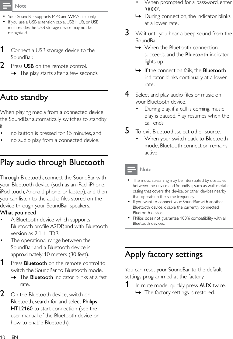 10 ENNote •YourSoundBarsupportsMP3andWMAlesonly. •If you use a USB extension cable, USB HUB, or USB multi-reader, the USB storage device may not be recognized.1  Connect a USB storage device to the SoundBar.2  Press USB on the remote control.  » The play starts after a few secondsAuto standbyWhen playing media from a connected device, the SoundBar automatically switches to standby if:• no button is pressed for 15 minutes, and• no audio play from a connected device.Play audio through BluetoothThrough Bluetooth, connect the SoundBar with your Bluetooth device (such as an iPad, iPhone, iPod touch, Android phone, or laptop), and then youcanlistentotheaudiolesstoredonthedevice through your SoundBar speakers.What you need• A Bluetooth device which supports BluetoothproleA2DP,andwithBluetoothversion as 2.1 + EDR.• The operational range between the SoundBar and a Bluetooth device is approximately 10 meters (30 feet).1  Press Bluetooth on the remote control to switch the SoundBar to Bluetooth mode. » The Bluetooth indicator blinks at a fast rate.2  On the Bluetooth device, switch on Bluetooth, search for and select Philips HTL2160 to start connection (see the user manual of the Bluetooth device on how to enable Bluetooth).• When prompted for a password, enter &quot;0000&quot;. » During connection, the indicator blinks at a lower rate.3  Wait until you hear a beep sound from the SoundBar. » When the Bluetooth connection succeeds, and the Bluetooth indicator lights up. » If the connection fails, the Bluetooth indicator blinks continually at a lower rate.4  Selectandplayaudiolesormusiconyour Bluetooth device.• During play, if a call is coming, music play is paused. Play resumes when the call ends.5  To exit Bluetooth, select other source.• When your switch back to Bluetooth mode, Bluetooth connection remains active.Note •The music streaming may be interrupted by obstacles between the device and SoundBar, such as wall, metallic casing that covers the device, or other devices nearby that operate in the same frequency. •If you want to connect your SoundBar with another Bluetooth device, disable the currently connected Bluetooth device. •Philips does not guarantee 100% compatibility with all Bluetooth devices.Apply factory settingsYou can reset your SoundBar to the default settings programmed at the factory.1  In mute mode, quickly press AUX twice. » The factory settings is restored.