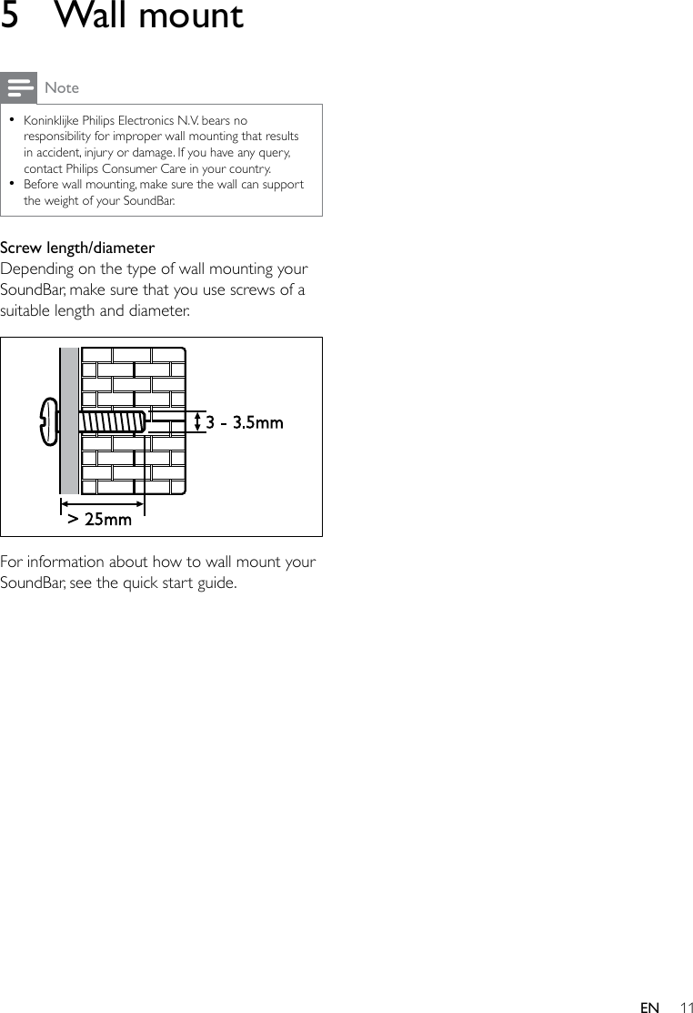 11EN5  Wall mountNote •Koninklijke Philips Electronics N.V. bears no responsibility for improper wall mounting that results in accident, injury or damage. If you have any query, contact Philips Consumer Care in your country. •Before wall mounting, make sure the wall can support the weight of your SoundBar.Screw length/diameterDepending on the type of wall mounting your SoundBar, make sure that you use screws of a suitable length and diameter.  For information about how to wall mount your SoundBar, see the quick start guide.&gt; 25mm3 - 3.5mm