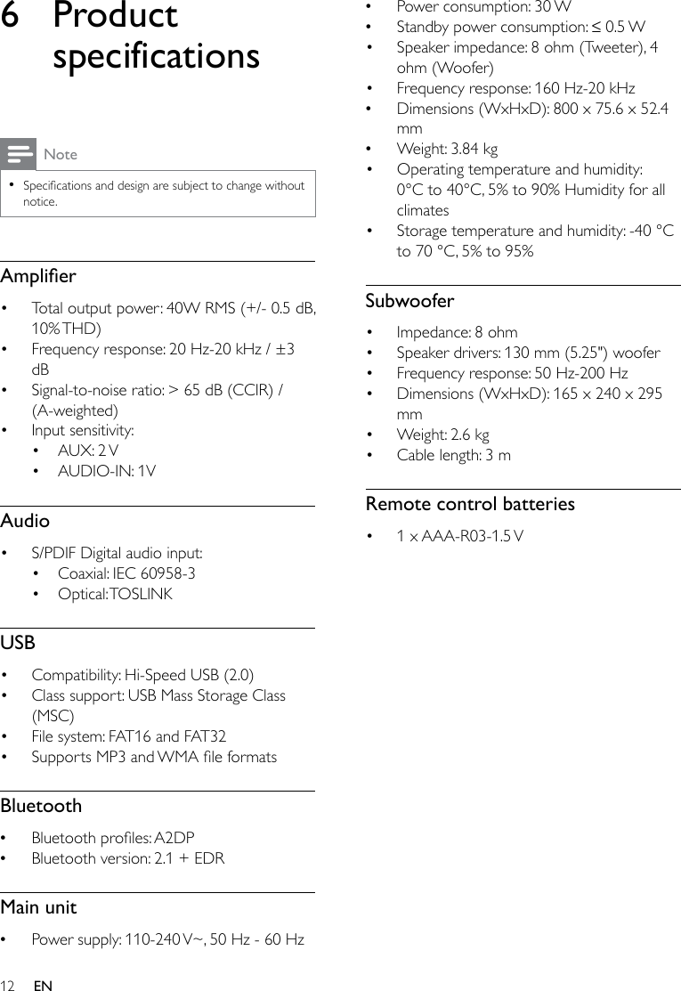 12 EN6 Product specificationsNote •Specicationsanddesignaresubjecttochangewithoutnotice.Amplier• Total output power: 40W RMS (+/- 0.5 dB, 10% THD)• Frequency response: 20 Hz-20 kHz / ±3 dB• Signal-to-noise ratio: &gt; 65 dB (CCIR) / (A-weighted)• Input sensitivity:• AUX:  2 V• AUDIO-IN: 1VAudio• S/PDIF Digital audio input:• Coaxial: IEC 60958-3• Optical: TOSLINKUSB• Compatibility: Hi-Speed USB (2.0)• Class support: USB Mass Storage Class (MSC)• File system: FAT16 and FAT32• SupportsMP3andWMAleformatsBluetooth •Bluetoothproles:A2DP •Bluetooth version: 2.1 + EDRMain unit •Power supply: 110-240 V~, 50 Hz - 60 Hz •Power consumption: 30 W •Standbypowerconsumption:≤0.5W• Speaker impedance: 8 ohm (Tweeter), 4 ohm (Woofer) • Frequency response: 160 Hz-20 kHz  •Dimensions (WxHxD): 800 x 75.6 x 52.4 mm •Weight: 3.84 kg• Operating temperature and humidity: 0°C to 40°C, 5% to 90% Humidity for all climates• Storage temperature and humidity: -40 °C to 70 °C, 5% to 95%Subwoofer• Impedance: 8 ohm• Speaker drivers: 130 mm (5.25&quot;) woofer• Frequency response: 50 Hz-200 Hz• Dimensions (WxHxD): 165 x 240 x 295 mm• Weight: 2.6 kg• Cable length: 3 mRemote control batteries• 1  x AAA-R03-1.5 V 