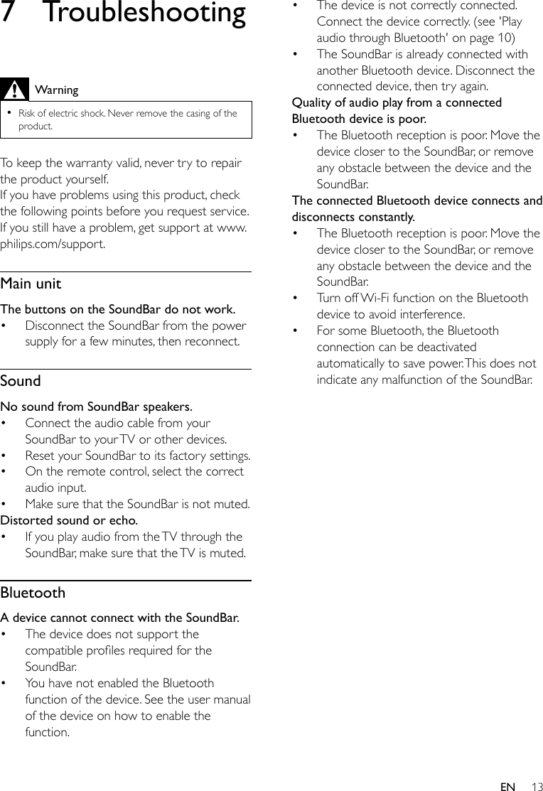 13EN7 TroubleshootingWarning •Risk of electric shock. Never remove the casing of the product.To keep the warranty valid, never try to repair the product yourself. If you have problems using this product, check the following points before you request service. If you still have a problem, get support at www.philips.com/support. Main unitThe buttons on the SoundBar do not work.• Disconnect the SoundBar from the power supply for a few minutes, then reconnect.SoundNo sound from SoundBar speakers.• Connect the audio cable from your SoundBar to your TV or other devices. • Reset your SoundBar to its factory settings.• On the remote control, select the correct audio input.• Make sure that the SoundBar is not muted. Distorted sound or echo.• If you play audio from the TV through the SoundBar, make sure that the TV is muted.BluetoothA device cannot connect with the SoundBar.• The device does not support the compatibleprolesrequiredfortheSoundBar.• You have not enabled the Bluetooth function of the device. See the user manual of the device on how to enable the function.• The device is not correctly connected. Connect the device correctly. (see &apos;Play audio through Bluetooth&apos; on page 10)• The SoundBar is already connected with another Bluetooth device. Disconnect the connected device, then try again.Quality of audio play from a connected Bluetooth device is poor.• The Bluetooth reception is poor. Move the device closer to the SoundBar, or remove any obstacle between the device and the SoundBar.The connected Bluetooth device connects and disconnects constantly.• The Bluetooth reception is poor. Move the device closer to the SoundBar, or remove any obstacle between the device and the SoundBar.• Turn off Wi-Fi function on the Bluetooth device to avoid interference.• For some Bluetooth, the Bluetooth connection can be deactivated automatically to save power. This does not indicate any malfunction of the SoundBar.
