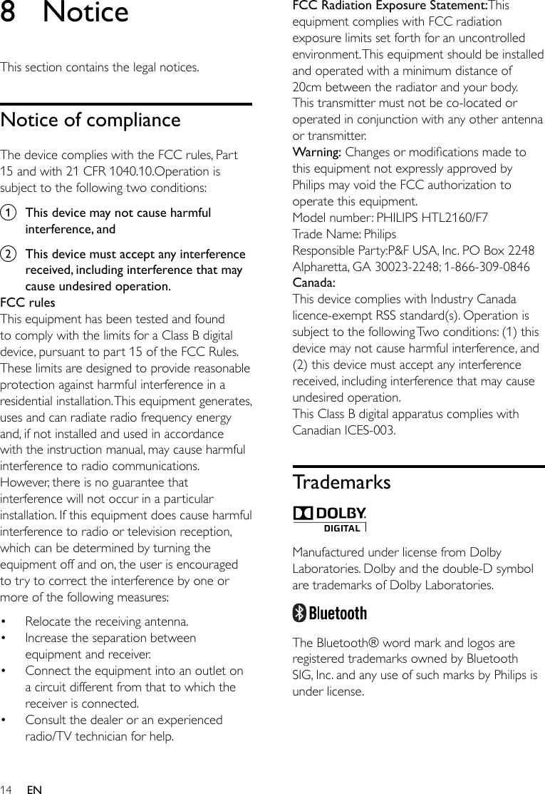 14 EN8 NoticeThis section contains the legal notices.Notice of complianceThe device complies with the FCC rules, Part 15 and with 21 CFR 1040.10.Operation is subject to the following two conditions:a  This device may not cause harmful interference, andb  This device must accept any interference received, including interference that may cause undesired operation.FCC rulesThis equipment has been tested and found to comply with the limits for a Class B digital device, pursuant to part 15 of the FCC Rules. These limits are designed to provide reasonable protection against harmful interference in a residential installation. This equipment generates, uses and can radiate radio frequency energy and, if not installed and used in accordance with the instruction manual, may cause harmful interference to radio communications.However, there is no guarantee that interference will not occur in a particular installation. If this equipment does cause harmful interference to radio or television reception, which can be determined by turning the equipment off and on, the user is encouraged to try to correct the interference by one or more of the following measures:• Relocate the receiving antenna.• Increase the separation between equipment and receiver.• Connect the equipment into an outlet on a circuit different from that to which the receiver is connected.• Consult the dealer or an experienced radio/TV technician for help.FCC Radiation Exposure Statement:This equipment complies with FCC radiation exposure limits set forth for an uncontrolled environment. This equipment should be installed and operated with a minimum distance of 20cm between the radiator and your body. This transmitter must not be co-located or operated in conjunction with any other antenna or transmitter.Warning:Changesormodicationsmadetothis equipment not expressly approved by Philips may void the FCC authorization to operate this equipment.Model number: PHILIPS HTL2160/F7Trade Name: PhilipsResponsible Party:P&amp;F USA, Inc. PO Box 2248 Alpharetta, GA 30023-2248; 1-866-309-0846Canada: This device complies with Industry Canada licence-exempt RSS standard(s). Operation is subject to the following Two conditions: (1) this device may not cause harmful interference, and (2) this device must accept any interference received, including interference that may cause undesired operation.This Class B digital apparatus complies with Canadian ICES-003. Trademarks Manufactured under license from Dolby Laboratories. Dolby and the double-D symbol are trademarks of Dolby Laboratories.  The Bluetooth® word mark and logos are registered trademarks owned by Bluetooth SIG, Inc. and any use of such marks by Philips is under license. 