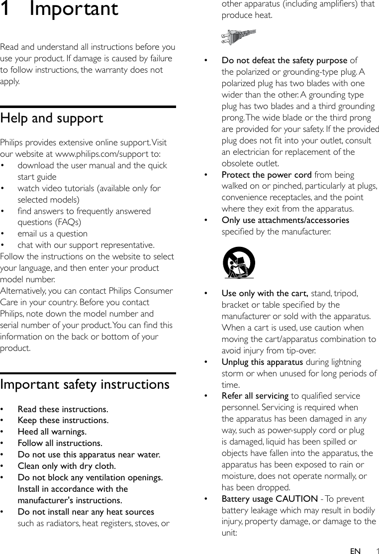 1EN1 ImportantRead and understand all instructions before you use your product. If damage is caused by failure to follow instructions, the warranty does not apply.Help and supportPhilips provides extensive online support. Visit our website at www.philips.com/support to:• download the user manual and the quick start guide• watch video tutorials (available only for selected models)• ndanswerstofrequentlyansweredquestions (FAQs)• email us a question• chat with our support representative.Follow the instructions on the website to select your language, and then enter your product model number. Alternatively, you can contact Philips Consumer Care in your country. Before you contact Philips, note down the model number and serialnumberofyourproduct.Youcanndthisinformation on the back or bottom of your product.Important safety instructions •Read these instructions. •Keep these instructions. •Heed all warnings. •Follow all instructions. •Do not use this apparatus near water. •Clean only with dry cloth. •Do not block any ventilation openings. Install in accordance with the manufacturer&apos;s instructions. •Do not install near any heat sources such as radiators, heat registers, stoves, or otherapparatus(includingampliers)thatproduce heat.  •Do not defeat the safety purpose of the polarized or grounding-type plug. A polarized plug has two blades with one wider than the other. A grounding type plug has two blades and a third grounding prong. The wide blade or the third prong are provided for your safety. If the provided plugdoesnottintoyouroutlet,consultan electrician for replacement of the obsolete outlet. •Protect the power cord from being walked on or pinched, particularly at plugs, convenience receptacles, and the point where they exit from the apparatus. •Only use attachments/accessories speciedbythemanufacturer.  •Use only with the cart, stand, tripod, bracketortablespeciedbythemanufacturer or sold with the apparatus. When a cart is used, use caution when moving the cart/apparatus combination to avoid injury from tip-over. •Unplug this apparatus during lightning storm or when unused for long periods of time. •Refer all servicing toqualiedservicepersonnel. Servicing is required when the apparatus has been damaged in any way, such as power-supply cord or plug is damaged, liquid has been spilled or objects have fallen into the apparatus, the apparatus has been exposed to rain or moisture, does not operate normally, or has been dropped. •Battery usage CAUTION - To prevent battery leakage which may result in bodily injury, property damage, or damage to the unit:
