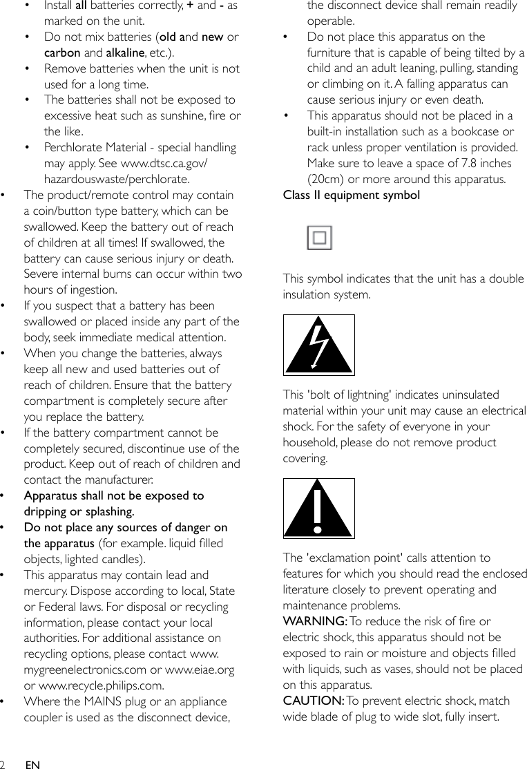 2EN• Install all batteries correctly, + and - as marked on the unit.• Do not mix batteries (old and new or carbon and alkaline, etc.).• Remove batteries when the unit is not used for a long time.• The batteries shall not be exposed to excessiveheatsuchassunshine,reorthe like.• Perchlorate Material - special handling may apply. See www.dtsc.ca.gov/hazardouswaste/perchlorate.• The product/remote control may contain a coin/button type battery, which can be swallowed. Keep the battery out of reach of children at all times! If swallowed, the battery can cause serious injury or death. Severe internal burns can occur within two hours of ingestion.• If you suspect that a battery has been swallowed or placed inside any part of the body, seek immediate medical attention.• When you change the batteries, always keep all new and used batteries out of reach of children. Ensure that the battery compartment is completely secure after you replace the battery.• If the battery compartment cannot be completely secured, discontinue use of the product. Keep out of reach of children and contact the manufacturer. •Apparatus shall not be exposed to dripping or splashing. •Do not place any sources of danger on the apparatus (forexample.liquidlledobjects, lighted candles). •This apparatus may contain lead and mercury. Dispose according to local, State or Federal laws. For disposal or recycling information, please contact your local authorities. For additional assistance on recycling options, please contact www.mygreenelectronics.com or www.eiae.org or www.recycle.philips.com. •Where the MAINS plug or an appliance coupler is used as the disconnect device, the disconnect device shall remain readily operable. •Do not place this apparatus on the furniture that is capable of being tilted by a child and an adult leaning, pulling, standing or climbing on it. A falling apparatus can cause serious injury or even death.• This apparatus should not be placed in a built-in installation such as a bookcase or rack unless proper ventilation is provided. Make sure to leave a space of 7.8 inches (20cm) or more around this apparatus.Class II equipment symbol This symbol indicates that the unit has a double insulation system. This &apos;bolt of lightning&apos; indicates uninsulated material within your unit may cause an electrical shock. For the safety of everyone in your household, please do not remove product covering.  The &apos;exclamation point&apos; calls attention to features for which you should read the enclosed literature closely to prevent operating and maintenance problems. WARNING:Toreducetheriskofreorelectric shock, this apparatus should not be exposedtorainormoistureandobjectslledwith liquids, such as vases, should not be placed on this apparatus. CAUTION: To prevent electric shock, match wide blade of plug to wide slot, fully insert. 