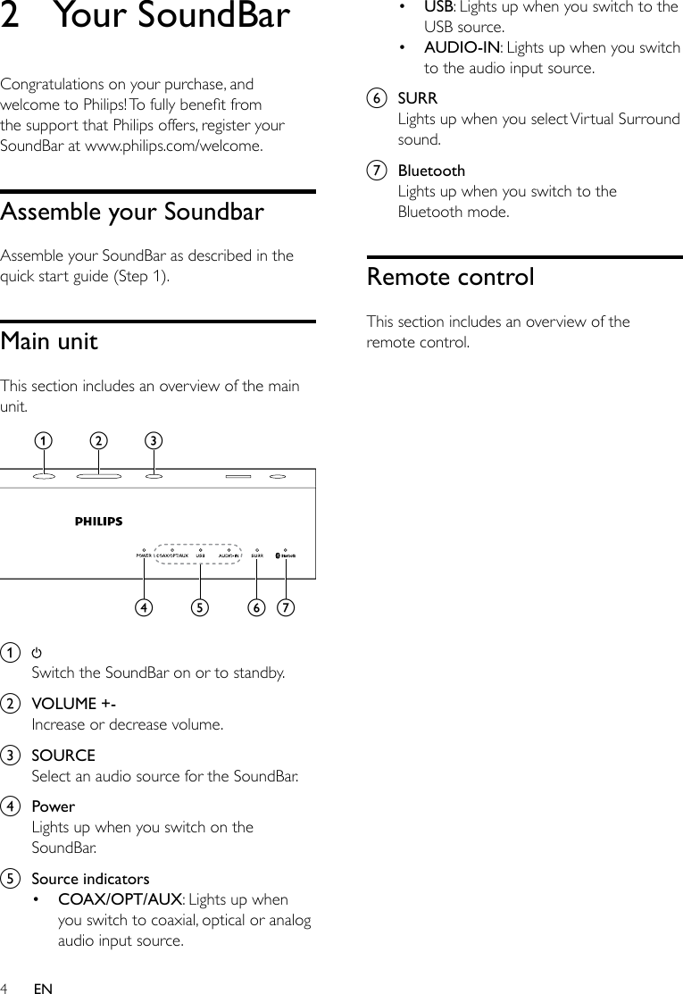 4EN2  Your SoundBarCongratulations on your purchase, and welcometoPhilips!Tofullybenetfromthe support that Philips offers, register your SoundBar at www.philips.com/welcome.Assemble your SoundbarAssemble your SoundBar as described in the quick start guide (Step 1).Main unitThis section includes an overview of the main unit. a Switch the SoundBar on or to standby.b  VOLUME +-Increase or decrease volume.c  SOURCESelect an audio source for the SoundBar.d  PowerLights up when you switch on the SoundBar.e  Source indicators• COAX/OPT/AUX: Lights up when you switch to coaxial, optical or analog audio input source. abcfged• USB: Lights up when you switch to the USB source.• AUDIO-IN: Lights up when you switch to the audio input source.f  SURRLights up when you select Virtual Surround sound.g  BluetoothLights up when you switch to the Bluetooth mode.Remote controlThis section includes an overview of the remote control.